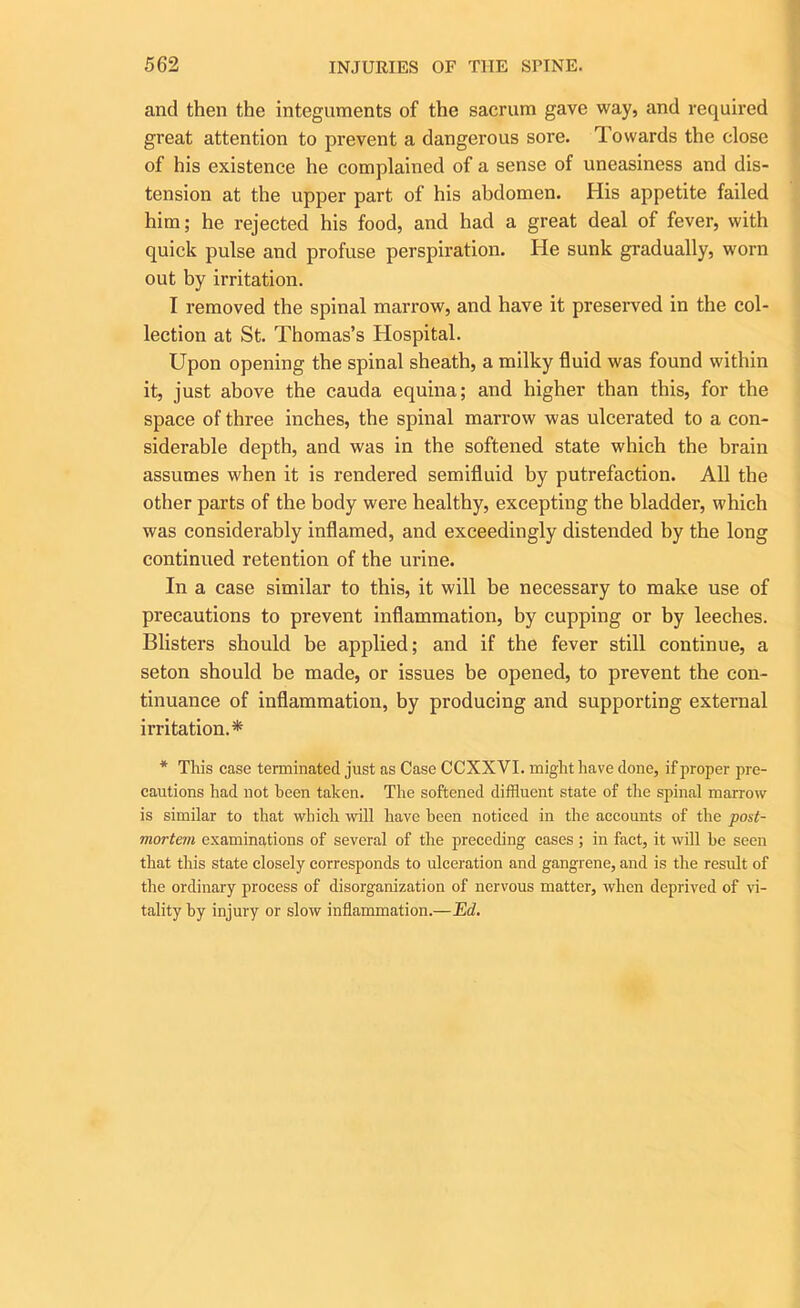 and then the integuments of the sacrum gave way, and required great attention to prevent a dangerous sore. Towards the close of his existence he complained of a sense of uneasiness and dis- tension at the upper part of his abdomen. His appetite failed him; he rejected his food, and had a great deal of fever, with quick pulse and profuse perspiration. He sunk gradually, worn out by irritation. I removed the spinal marrow, and have it preserved in the col- lection at St. Thomas’s Hospital. Upon opening the spinal sheath, a milky fluid was found within it, just above the cauda equina; and higher than this, for the space of three inches, the spinal marrow was ulcerated to a con- siderable depth, and was in the softened state which the brain assumes when it is rendered semifluid by putrefaction. All the other parts of the body were healthy, excepting the bladder, which was considerably inflamed, and exceedingly distended by the long continued retention of the urine. In a case similar to this, it will be necessary to make use of precautions to prevent inflammation, by cupping or by leeches. Blisters should be applied; and if the fever still continue, a seton should be made, or issues be opened, to prevent the con- tinuance of inflammation, by producing and supporting external irritation.* * This case terminated just as Case CCXXVI. might have done, if proper pre- cautions had not been taken. The softened diffluent state of the spinal marrow is similar to that which will have been noticed in the accounts of the post- mortem examinations of several of the preceding cases; in fact, it will he seen that this state closely corresponds to ulceration and gangrene, and is the result of the ordinary process of disorganization of nervous matter, when deprived of vi- tality by injury or slow inflammation.—Ed.