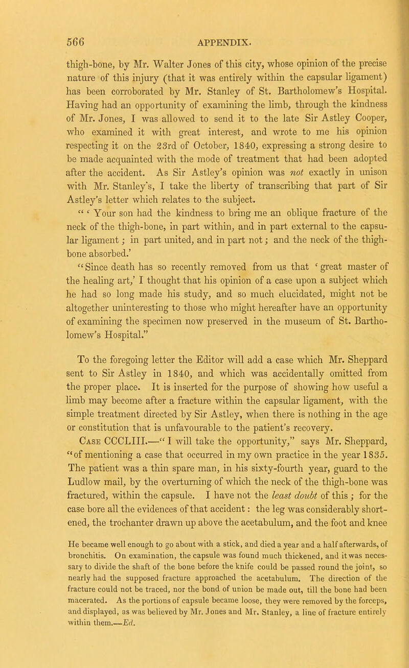 thigh-bone, by Mr. Walter Jones of this city, whose opinion of the precise nature of this injury (that it was entirely within the capsular ligament) has been corroborated by Mr. Stanley of St. Bartholomew’s Hospital. Having had an opportunity of examining the limb, through the kindness of Mr. Jones, I was allowed to send it to the late Sir Astley Cooper, who examined it with great interest, and wrote to me his opinion respecting it on the 23rd of October, 1840, expressing a strong desire to be made acquainted with the mode of treatment that had been adopted after the accident. As Sir Astley’s opinion was not exactly in unison with Mr. Stanley's, I take the liberty of transcribing that part of Sir Astley’s letter which relates to the subject. “ ‘ Your son had the kindness to bring me an oblique fracture of the neck of the thigh-bone, in part within, and in part external to the capsu- lar ligament; in part united, and in part not; and the neck of the thigh- bone absorbed.’ “ Since death has so recently removed from us that c great master of the healing art,’ I thought that his opinion of a case upon a subject which he had so long made his study, and so much elucidated, might not be altogether uninteresting to those who might hereafter have an opportunity of examining the specimen now preserved in the museum of St. Bartho- lomew’s Hospital.” To the foregoing letter the Editor will add a case which Mr. Sheppard sent to Sir Astley in 1840, and which was accidentally omitted from the proper place. It is inserted for the purpose of showing how useful a limb may become after a fracture within the capsular ligament, with the simple treatment directed by Sir Astley, when there is nothing in the age or constitution that is unfavourable to the patient’s recovery. Case CCCLIII.—“ I will take the opportunity,” says Mr. Sheppard, c,of mentioning a case that occurred in my own practice in the year 1835. The patient was a thin spare man, in his sixty-fourth year, guard to the Ludlow mail, by the overturning of which the neck of the thigh-bone was fractured, within the capsule. I have not the least doubt of this ; for the case bore all the evidences of that accident: the leg was considerably short- ened, the trochanter drawn up above the acetabulum, and the foot and knee He became well enough to go about with a stick, and died a year and a half afterwards, of bronchitis. On examination, the capsule was found much thickened, and itwas neces- sary to divide the shaft of the bone before the knife could be passed round the joint, so nearly had the supposed fracture approached the acetabulum. The direction of the fracture could not be traced, nor the bond of union be made out, till the bone had been macerated. As the portions of capsule became loose, they were removed by the forceps, and displayed, as was believed by Mr. Jones and Mr. Stanley, a line of fracture entirely within them Ed.