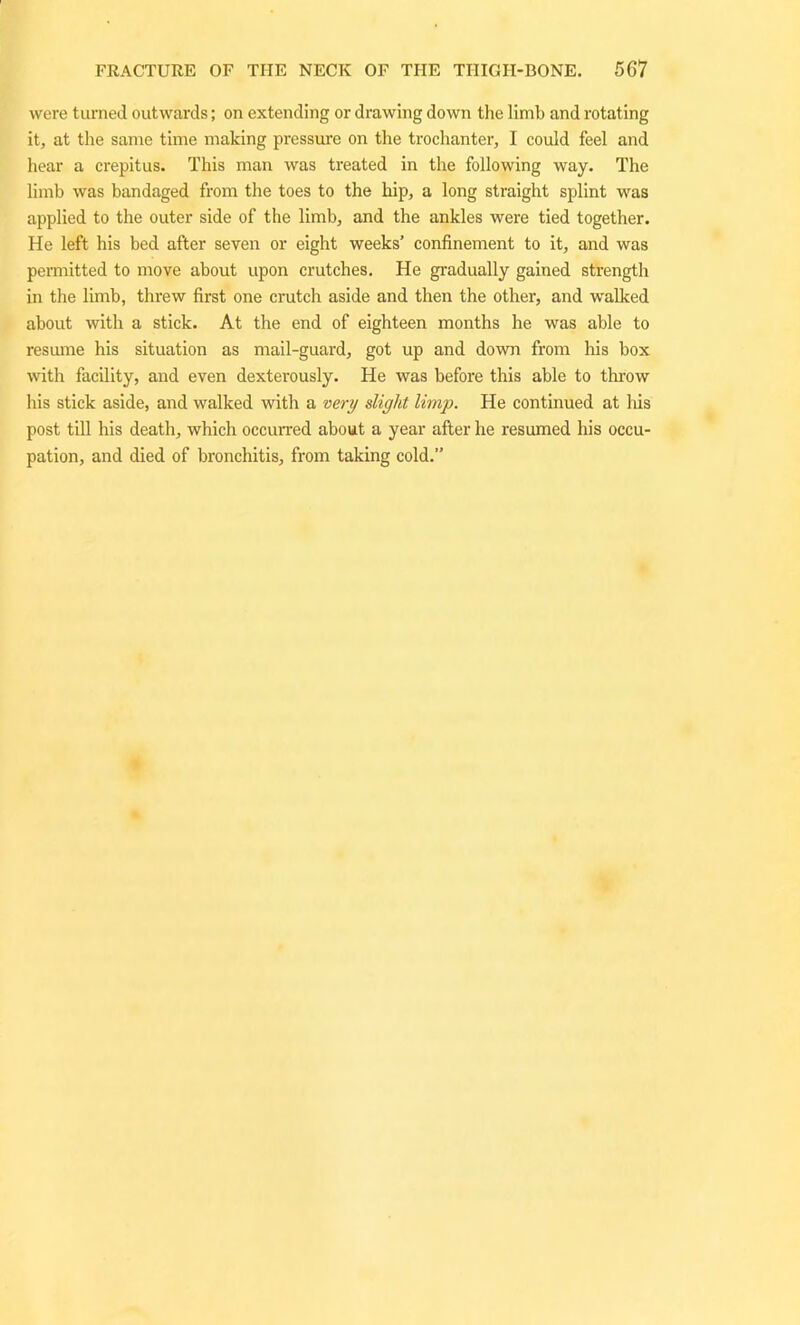were turned outwards; on extending or drawing down the limb and rotating it, at the same time making pressure on the trochanter, I could feel and hear a crepitus. This man was treated in the following way. The limb was bandaged from the toes to the hip, a long straight splint was applied to the outer side of the limb, and the ankles were tied together. He left his bed after seven or eight weeks’ confinement to it, and was permitted to move about upon crutches. He gradually gained strength in the limb, threw first one crutch aside and then the other, and walked about with a stick. At the end of eighteen months he was able to resume his situation as mail-guard, got up and down from his box with facility, and even dexterously. He was before this able to throw his stick aside, and walked with a very slight limp. He continued at his post till his death, which occurred about a year after he resumed his occu- pation, and died of bronchitis, from taking cold.”