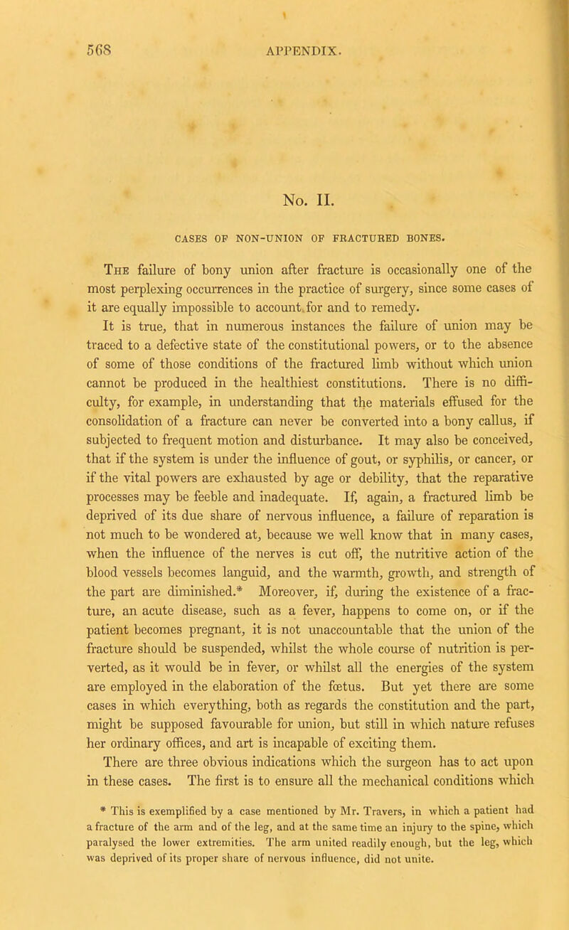 No. II. CASES OP NON-UNION OF FRACTURED BONES. The failure of bony union after fracture is occasionally one of the most perplexing occurrences in the practice of surgery, since some cases of it are equally impossible to account for and to remedy. It is true, that in numerous instances the failure of union may be traced to a defective state of the constitutional powers, or to the absence of some of those conditions of the fractured limb without which union cannot be produced in the healthiest constitutions. There is no diffi- culty, for example, in understanding that the materials effused for the consolidation of a fracture can never be converted into a bony callus, if subjected to frequent motion and disturbance. It may also be conceived, that if the system is under the influence of gout, or syphilis, or cancer, or if the vital powers are exhausted by age or debility, that the reparative processes may be feeble and inadequate. If, again, a fractured limb be deprived of its due share of nervous influence, a failure of reparation is not much to be wondered at, because we well know that in many cases, when the influence of the nerves is cut off, the nutritive action of the blood vessels becomes languid, and the warmth, growth, and strength of the part are diminished.* Moreover, if, during the existence of a frac- ture, an acute disease, such as a fever, happens to come on, or if the patient becomes pregnant, it is not unaccountable that the union of the fracture should be suspended, whilst the whole course of nutrition is per- verted, as it would be in fever, or whilst all the energies of the system are employed in the elaboration of the foetus. But yet there are some cases in which everything, both as regards the constitution and the paid, might be supposed favourable for union, but still in which nature refuses her ordinary offices, and art is incapable of exciting them. There are three obvious indications which the surgeon has to act upon in these cases. The first is to ensure all the mechanical conditions which * This is exemplified by a case mentioned by Mr. Travers, in which a patient had a fracture of the arm and of the leg, and at the same time an injury to the spine, which paralysed the lower extremities. The arm united readily enough, but the leg, which was deprived of its proper share of nervous influence, did not unite.