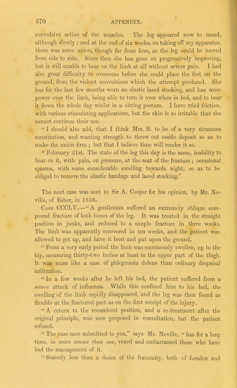 convulsive action of the muscles. The leg appeared now to mend., although slowly; and at the end of six weeks, on taking off my apparatus, there was some union, though far from firm, as the leg could be moved from side to side. Since then she has gone on progressively improving, but is still unable to bear on the limb at all without severe pain. I had also great difficulty to overcome before she could place the foot on the ground, from the violent convulsions which the attempt produced. She has for the last few months worn an elastic laced stocking, and has more power over the limb, being able to turn it over when in bed, and to bear it down the whole day whilst in a sitting posture. I have tried friction, with various stimulating applications, but the skin is so irritable that she cannot continue their use. “ I should also add, that I think Mrs. B. to be of a very strumous constitution, and wanting strength to throw out ossific deposit so as to make the union firm; but that I believe time will render it so. “ February 21st. The state of the leg this day is the same, inability to bear on it, with pain, on pressure, at the seat of the fracture; occasional spasms, with some considerable swelling towards night, so as to be obliged to remove the elastic bandage and laced stocking.” The next case was sent to Sir A. Cooper for his opinion, by Mr. Ne- ville, of Esher, in 1838. Case CCCLV.—“A gentleman suffered an extremely oblique com- pound fracture of both bones of the leg. It was treated in the straight position in junks, and reduced to a simple fracture in three weeks. The limb was apparently recovered in ten weeks, and the patient was allowed to get up, and have it bent and put upon the ground. “ From a very early period the limb was enormously swollen, up to the hip, measuring thirty-two inches at least in the upper part of the thigh. It was more like a case of phlegmasia dolens than ordinary dropsical infiltration. “ In a few weeks after he left his bed, the patient suffered from a severe attack of influenza. While this confined him to his bed, the swelling of the limb rapidly disappeared, and the leg was then found as flexible at the fractured part as on the first receipt of the injury. “ A return to the recumbent position, and a re-treatment after the original principle, was now proposed in consultation, but the patient refused. “ The case now submitted to you,” says Mr. Neville, “ has for a long- time, in more senses than one, vexed and embarrassed those who have had the management of it. “ Scarcely less than a dozen of the fraternity, both of London and