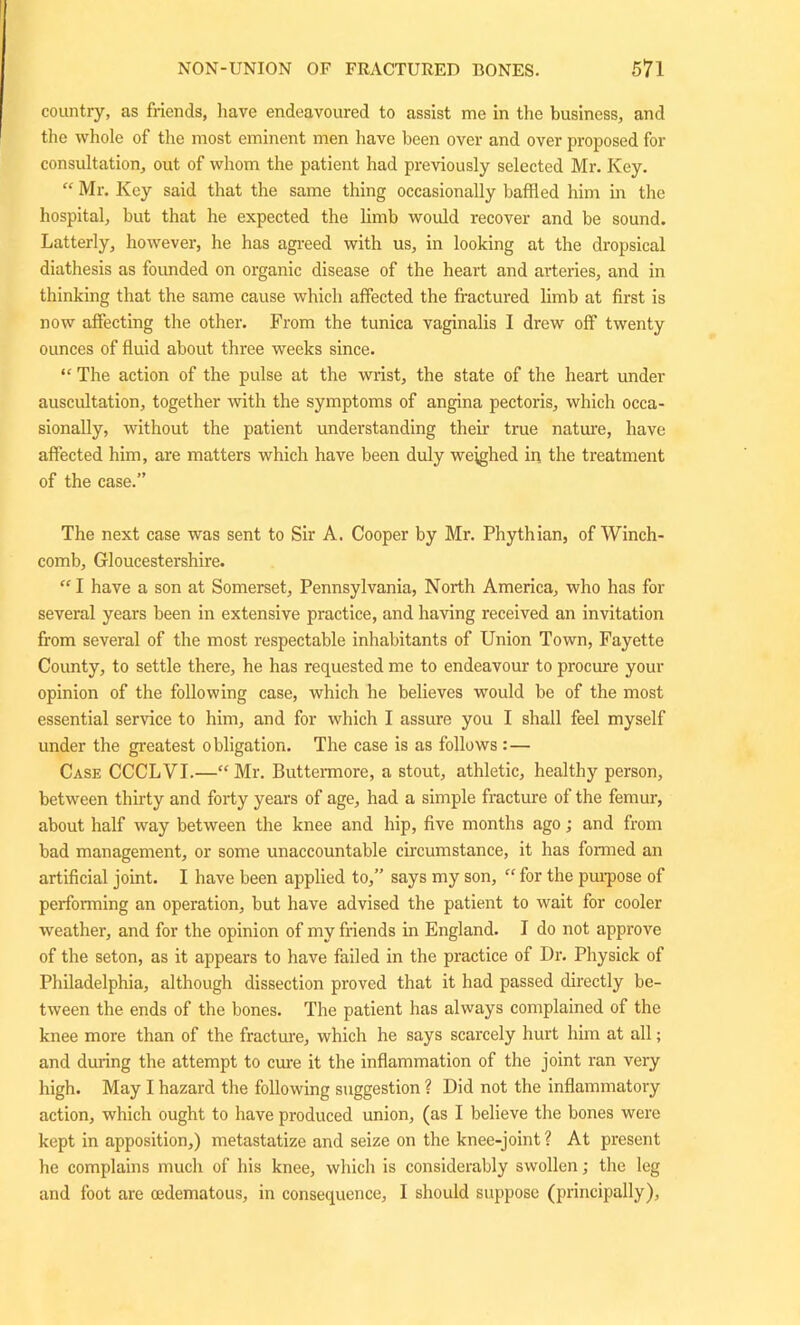 country, as friends, have endeavoured to assist me in the business, and the whole of the most eminent men have been over and over proposed for consultation, out of whom the patient had previously selected Mr. Key. “ Mr. Key said that the same thing occasionally baffled him in the hospital, but that he expected the limb would recover and be sound. Latterly, however, he has agreed with us, in looking at the dropsical diathesis as founded on organic disease of the heart and arteries, and in thinking that the same cause which affected the fractured limb at first is now affecting the other. From the tunica vaginalis I drew off twenty ounces of fluid about three weeks since. “ The action of the pulse at the wrist, the state of the heart under auscultation, together with the symptoms of angina pectoris, which occa- sionally, without the patient understanding their true nature, have affected him, are matters which have been duly weighed in the treatment of the case.” The next case was sent to Sir A. Cooper by Mr. Phythian, of Winch- comb, Gloucestershire.  I have a son at Somerset, Pennsylvania, North America, who has for several years been in extensive practice, and having received an invitation from several of the most respectable inhabitants of Union Town, Fayette County, to settle there, he has requested me to endeavour to procure your opinion of the following case, which he believes would be of the most essential service to him, and for which I assure you I shall feel myself under the greatest obligation. The case is as follows :— Case CCCLVI.—“Mr. Buttermore, a stout, athletic, healthy person, between thirty and forty years of age, had a simple fracture of the femur, about half way between the knee and hip, five months ago; and from bad management, or some unaccountable circumstance, it has formed an artificial joint. I have been applied to,” says my son, “ for the purpose of performing an operation, but have advised the patient to wait for cooler weather, and for the opinion of my friends in England. I do not approve of the seton, as it appears to have failed in the practice of Dr. Physick of Philadelphia, although dissection proved that it had passed directly be- tween the ends of the bones. The patient has always complained of the knee more than of the fracture, which he says scarcely hurt him at all; and during the attempt to cure it the inflammation of the joint ran very high. May I hazard the following suggestion ? Did not the inflammatory action, which ought to have produced union, (as I believe the bones were kept in apposition,) metastatize and seize on the knee-joint ? At present he complains much of his knee, which is considerably swollen; the leg and foot are oedematous, in consequence, 1 should suppose (principally).