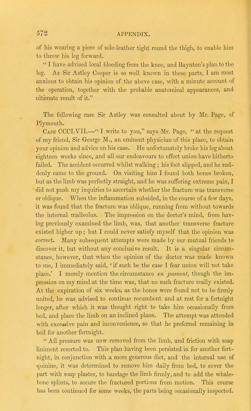 of his wearing a piece of sole-leather tight round the thigh, to enable him to throw his leg forward.  I have advised local bleeding from the knee, and Baynton’s plan to the leg. As Sir Astley Cooper is so well known in these parts, I am most anxious to obtain his opinion of the above case, with a minute account of the operation, together with the probable anatomical appearances, and ultimate result of it.” The following case Sir Astley was consulted about by Mr. Page, of Plymouth. Case CCCLVII.—“ I write to you,” says Mr. Page, “ at the request of my friend, Sir George M., an eminent physician of this place, to obtain your opinion and advice on his case. He unfortunately broke his leg about eighteen weeks since, and all our endeavours to effect union have hitherto failed. The accident occurred whilst walking; his foot slipped, and he sud- denly came to the ground. On visiting him I found both bones broken, but as the limb was perfectly straight, and he was suffering extreme pain, I did not push my inquiries to ascertain whether the fracture was transverse or oblique. When the inflammation subsided, in the course of a few days, it was found that the fracture was oblique, running from without towards the internal malleolus. The impression on the doctor’s mind, from hav- ing previously examined the limb, was, that another transverse fracture existed higher up; but I could never satisfy myself that the opinion was correct. Many subsequent attempts were made by our mutual friends to discover it, but without any conclusive result. It is a singular circum- stance, however, that when the opinion of the doctor was made known to me, I immediately said, ‘ if such be the case I fear union will not take place.’ I merely mention the circumstance en passant, though the im- pression on my mind at the time was, that no such fracture really existed. At the expiration of six weeks, as the bones were found not to be firmly united, he was advised to continue recumbent and at rest for a fortnight longer, after which it wras thought right to take him occasionally from bed, and place the limb on an inclined plane. The attempt was attended with excessive pain and inconvenience, so that he preferred remaining in bed for another fortnight.  All pressure was now removed from the limb, and friction with soap liniment resorted to. This plan having been persisted in for another fort- night, in conjunction with a more generous diet, and the internal use of quinine, it was determined to remove him daily from bed, to cover the part with soap plaster, to bandage the limb firmly, and to add the whale- bone splints, to secure the fractured portions from motion. This course has been continued for some weeks, the parts being occasionally inspected.