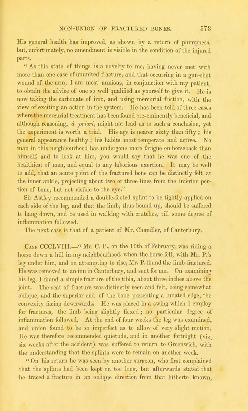 His general health has improved, as shown by a return of plumpness, but, unfortunately, no amendment is visible in the condition of the injured parts. “ As this state of things is a novelty to me, having never met with more than one case of ununited fracture, and that occurring in a gun-shot wound of the arm, I am most anxious, in conjunction with my patient, to obtain the advice of one so well qualified as yourself to give it. He is now taking the carbonate of iron, and using mercurial friction, with the view of exciting an action in the system. He has been told of three cases where the mercurial treatment has been found pre-eminently beneficial, and although reasoning, a priori, might not lead us to such a conclusion, yet the experiment is worth a trial. His age is nearer sixty than fifty ; his general appearance healthy ; his habits most temperate and active. No man in this neighbourhood has undergone more fatigue on horseback than himself, and to look at him, you would say that he was one of the healthiest of men, and equal to any laborious exertion. It may be well to add, that an acute point of the fractured bone can be distinctly felt at the inner ankle, projecting about two or three lines from the inferior por- tion of bone, but not visible to the eye.” Sir Astley recommended a double-footed splint to be tightly applied on each side of the leg, and that the limb, thus bound up, should be suffered to hang down, and be used in walking with crutches, till some degree of inflammation followed. The next case is that of a patient of Mr. Chandler, of Canterbury. Case CCCLVIII.—“ Mr. C. P., on the 10th of February, was riding a horse down a hill in my neighbourhood, when the horse fell, with Mr. P.’s leg under him, and on attempting to rise, Mr. P. found the limb fractured. He was removed to an inn in Canterbury, and sent for me. On examining his leg, I found a simple fracture of the tibia, about three inches above the joint. The seat of fracture was distinctly seen and felt, being somewhat oblique, and the superior end of the bone presenting a lunated edge, the convexity facing downwards. He was placed in a swing which I employ for fractures, the limb being slightly flexed; no particular degree of inflammation followed. At the end of four weeks the leg was examined, and union found to be so imperfect as to allow of very slight motion. He was therefore recommended quietude, and in another fortnight (viz. six weeks after the accident) was suffered to return to Greenwich, with the understanding that the splints were to remain on another week. “ On his return he was seen by another surgeon, who first complained that the splints had been kept on too long, but afterwards stated that he traced a fracture in an oblique direction from that hitherto known,