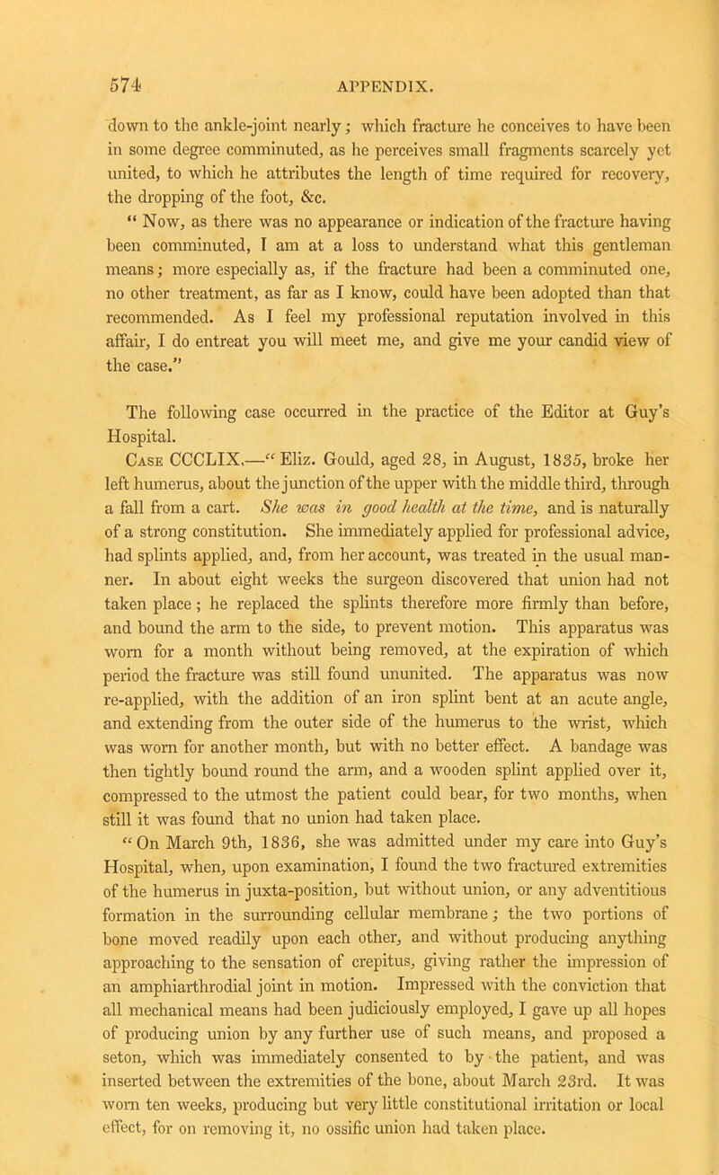 down to the ankle-joint nearly; which fracture he conceives to have been in some degree comminuted, as he perceives small fragments scarcely yet united, to which he attributes the length of time required for recovery, the dropping of the foot, &c. “ Now, as there was no appearance or indication of the fracture having been comminuted, I am at a loss to understand what this gentleman means; more especially as, if the fracture had been a comminuted one, no other treatment, as far as I know, could have been adopted than that recommended. As I feel my professional reputation involved in this affair, I do entreat you will meet me, and give me your candid view of the case.” The following case occurred in the practice of the Editor at Guy’s Hospital. Case CCCLIX,—“ Eliz. Gould, aged 28, in August, 1835, broke her left humerus, about the junction of the upper with the middle third, through a fall from a cart. She was in good health at the time, and is naturally of a strong constitution. She immediately applied for professional advice, had splints applied, and, from her account, was treated in the usual man- ner. In about eight weeks the surgeon discovered that union had not taken place; he replaced the splints therefore more firmly than before, and bound the arm to the side, to prevent motion. This apparatus was worn for a month without being removed, at the expiration of which period the fracture was still found ununited. The apparatus was now re-applied, with the addition of an iron splint bent at an acute angle, and extending from the outer side of the humerus to the wrist, which was worn for another month, but with no better effect. A bandage was then tightly bound round the arm, and a wooden splint applied over it, compressed to the utmost the patient could bear, for two months, when still it was found that no union had taken place. “On March 9th, 1836, she was admitted under my care into Guy’s Hospital, when, upon examination, I found the two fractured extremities of the humerus in juxta-position, but without union, or any adventitious formation in the surrounding cellular membrane; the two portions of bone moved readily upon each other, and without producing anything approaching to the sensation of crepitus, giving rather the impression of an amphiarthrodial joint in motion. Impressed with the conviction that all mechanical means had been judiciously employed, I gave up all hopes of producing union by any further use of such means, and proposed a seton, which was immediately consented to by • the patient, and was inserted between the extremities of the bone, about March 23rd. It was worn ten weeks, producing but very little constitutional irritation or local effect, for on removing it, no ossific union had taken place.