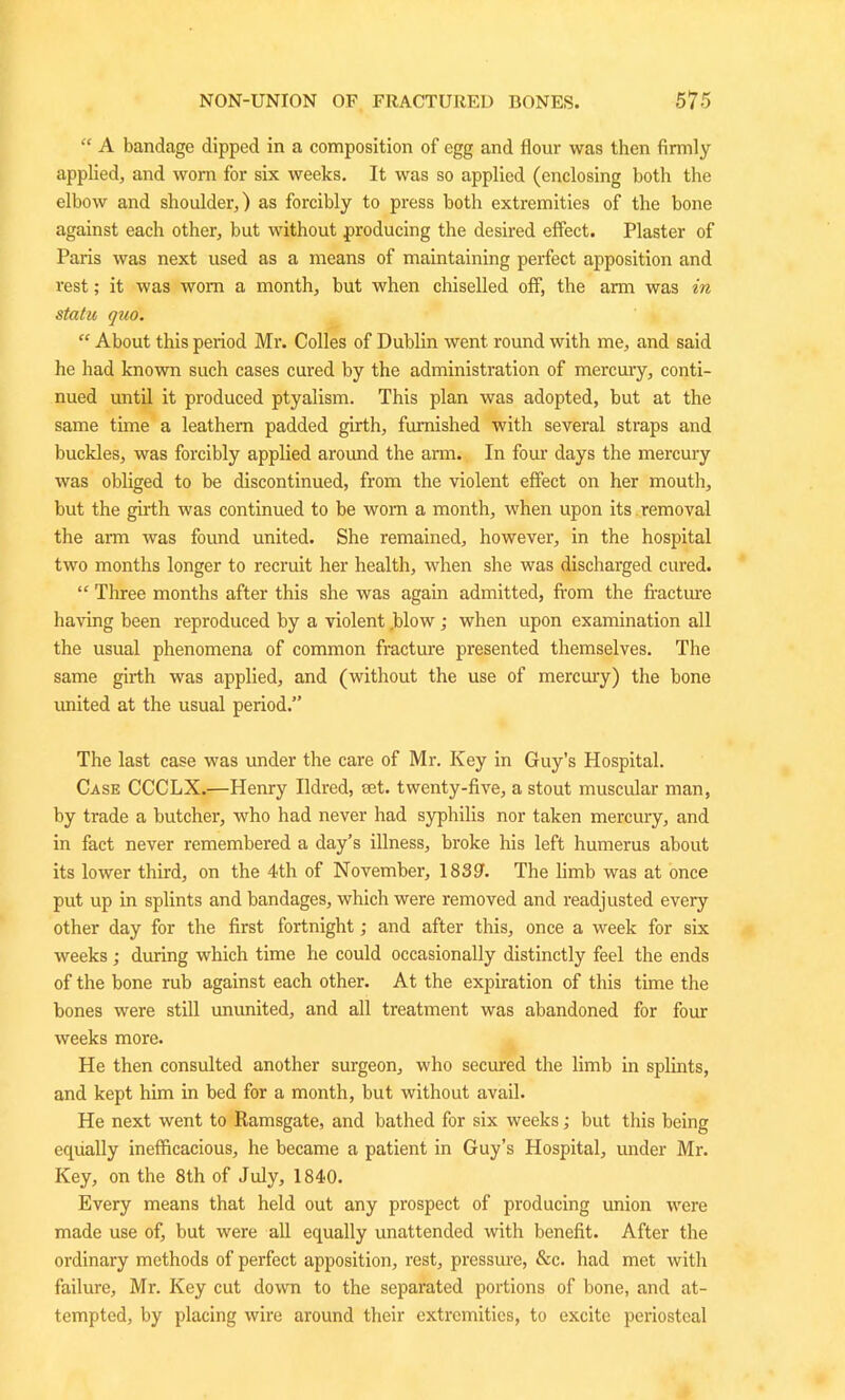 “ A bandage dipped in a composition of egg and flour was then firmly applied, and worn for six weeks. It was so applied (enclosing both the elbow and shoulder,) as forcibly to press both extremities of the bone against each other, but without producing the desired effect. Plaster of Paris was next used as a means of maintaining perfect apposition and rest; it was worn a month, but when chiselled off, the arm was in statu quo. “ About this peiiod Mr. Colles of Dublin went round with me, and said he had known such cases cured by the administration of mercury, conti- nued until it produced ptyalism. This plan was adopted, but at the same time a leathern padded girth, furnished with several straps and buckles, was forcibly applied around the arm. In four days the mercury was obliged to be discontinued, from the violent effect on her mouth, but the girth was continued to be worn a month, when upon its removal the arm was found united. She remained, however, in the hospital two months longer to recruit her health, when she was discharged cured. “ Three months after this she was again admitted, from the fracture having been reproduced by a violent .blow ; when upon examination all the usual phenomena of common fracture presented themselves. The same girth was applied, and (without the use of mercury) the bone united at the usual period.” The last case was under the care of Mr. Key in Guy’s Hospital. Case CCCLX.—Henry Ildred, set. twenty-five, a stout muscular man, by trade a butcher, who had never had syphilis nor taken mercury, and in fact never remembered a day’s illness, broke his left humerus about its lower third, on the 4th of November, 183?. The limb was at once put up in splints and bandages, which were removed and readjusted every other day for the first fortnight; and after this, once a week for six weeks; during which time he could occasionally distinctly feel the ends of the bone rub against each other. At the expiration of this time the bones were still ununited, and all treatment was abandoned for four weeks more. He then consulted another surgeon, who secured the limb in splints, and kept him in bed for a month, but without avail. He next went to Ramsgate, and bathed for six weeks; but this being equally inefficacious, he became a patient in Guy’s Hospital, under Mr. Key, on the 8th of July, 1840. Every means that held out any prospect of producing union were made use of, but were all equally unattended with benefit. After the ordinary methods of perfect apposition, rest, pressure, &c. had met with failure, Mr. Key cut down to the separated portions of bone, and at- tempted, by placing wire around their extremities, to excite periosteal