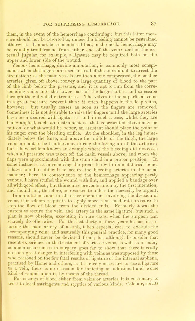 them, in the event of the hemorrhage continuing; but this latter mea- sure should not be resorted to, unless the bleeding cannot be restrained otherwise. It must be remembered that, in the neck, hemorrhage may be eqiially troublesome from either end of the vein; and on the ex- ternal jugular, for example, a ligature may be required both on the upper and lower side of the wound. Venoiis hemorrhage, during amputation, is commonly most conspi- cuous when the fingers are used instead of the tourniquet, to arrest the circulation; as the main vessels are then alone compressed, the smaller arteries, given off above, convey a large quantity of blood to the part of the limb below the pressure, and it is apt to run from the corre- sponding veins into the lower part of the larger tubes, and so escape through their divided extremities. The valves in the superficial veins in a great measure prevent this: it often happens in the deep veins, however; but usually ceases as soon as the fingers are removed. Sometimes it is not desirable to raise the fingers until the large arteries have been secured with ligatures; and in such a case, whilst they are being applied, such an instrument as that represented above may be put on, or what would be better, an assistant should place the point of his finger over the bleeding orifice. At the shoulder, in the leg imme- diately below the knee, and above the middle of the thigh, the large veins are apt to be troublesome, during the taking up of the arteries; but I have seldom known an example where the bleeding did not cease when all pressure was taken off the main vessels above, and when the flaps were approximated with the stump laid in a proper position. In some instances, as in removing the great toe with its metatarsal bone, I have found it difficult to secure the bleeding arteries in the usual manner; here, in consequence of the hemorrhage appearing partly venous, I have stuffed the wound with lint, and applied a bandage over all with good effect; but this course prevents union by the first intention, and should not, therefore, be resorted to unless the necessity be urgent. In amputations and in all other operations involving the division of veins, it is seldom requisite to apply more than moderate pressure to stop the flow of blood from the divided ends. Formerly it was the custom to secure the vein and artery in the siime ligature, but such a plan is now obsolete, excepting in rare cases, when the surgeon can scarcely do otherwise. For the last thirty or forty years he has, in se- curing the main artery of a limb, taken especial care to exclude the accompanying vein; and assuredly this general practice, for many good reasons, should never be deviated from; for, although I consider that recent experience in the treatment of varicose veins, as well as in many common occurrences in surgery, goes far to show that there is really no such great danger in interfering with veins as was supposed by those who reasoned on the few fatal results of ligature of the internal saphena, jwactised by Home and others, as it is rarely necessary to use a ligature to a vein, there is no occasion ibr inflicting an additional and worse kind of wound upon it, by means of the thread. For oozings of blood cither from veins or arteries, it is customary to trust to local astringents and styptics of various kinds. Gold air, spirits