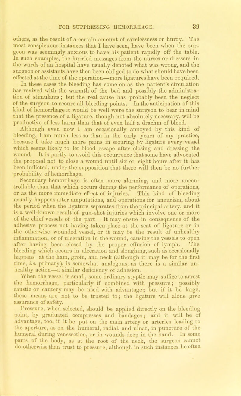 others, as the result of a certain amount of carelessness or hurry. The most conspicuous instances that I have seen, have been when the sur- geon was seemingly anxious to have his patient rapidly off the table. In such examples, the hurried messages from the nurses or dressers in the wards of an hospital have usually denoted Avhat was wrong, and the surgeon or assistants have then been obliged to do what should have been effected at the time of the operation—more ligatures have been required. In these cases the bleeding has come on as the patient’s circulation has revived vdth the warmth of the bed and possibly the administra- tion of stimulants; but the real cause has probably been the neglect of the surgeon to secure all bleeding points. In the anticipation of this kind of hemorrhage it would be well were the surgeon to bear in mind that the presence of a bgature, though not absolutely necessary, wiU be productive of less harm than that of even half a drachm of blood. Although even now I am occasionally annoyed by this kind of bleeding, I am much less so than in the early years of my practice, because I take much more pains in securing by ligature every vessel which seems likely to let blood escape after closing and dressing the wound. It is partly to avoid this occurrence that some have advocated the proposal not to close a wound until six or eight hoims after it has been inflicted, under the supposition that there will then be no further probability of hemorrhage. Secondary hemorrhage is often more alarming, and more uncon- trollable than that Avhich occurs during the performance of operations, or as the more immediate effect of injux'ies. This kind of bleeding usually happens alter amputations, and operations for aneurism, about the period when the ligature separates from the principal artery, and it is a well-known result of gun-shot injuries which involve one or more of the chief vessels of the part. It may ensue in consequence of the adhesive process not having taken place at the seat of bgature or in the otherwise wounded vessel, or it may be the result of unhealthy inflammation, or of ulceration in the wound, causing the vessels to open after having been closed by the proper effusion of lymph. The bleeding which occurs in ulceration and sloughing, such as occasionally happens at the ham, groin, and neck (although it may be for the first time, i.e. primary), is somewhat analogous, as there is a similar un- healthy action—a similar deficiency of adhesion. When the vessel is small, some ordinary styptic may suffice to arrest the hemorrhage, particularly if combined with jxressure; possibly caustic or cautery may be used with advantage; but if it be large, these means are not to be trusted to; the ligature will alone give assurance of safety. Pressure, when selected, should be applied directly on the bleeding point, by graduated compresses and bandages; and it will be of advantage, too, if it be put on the main artery or arteries leading to the aperture, as on the humeral, radial, and ulnar, in puncture of the humeral during venesection, or in wounds deep in the hand. In some parts of the body, as at the root of the neck, the surgeon cannot do otherwise than trust to pressure, although in such instances he often