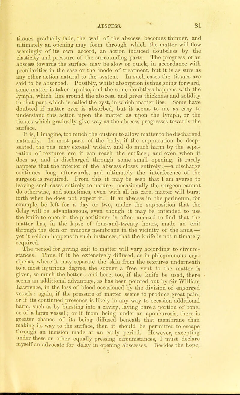 tissues gradually fade, tlie wall of the abscess becomes thinner, and ultimately an opening may form through which the matter will flow seemingly of its own accord, an action induced doubtless by the elasticity and pressure of the surrounding parts. The progress of an abscess towards the surface may be slow or quick, in accordance with peculiarities in tlie case or the mode of treatment, but it is as sure as any other action natural to the system. In such cases the tissues are said to be absorbed. Possibly, whilst absorption is thus going forward, some matter is taken up also, and the same doubtless happens with the lymph, which lies around the abscess, and gives thickness and solidity to that part which is called the cyst, in which matter lies. Some have doubted if matter ever is absorbed, but it seems to me as easy to understand this action upon the matter as upon the lymph, or the tissues which gradually give way as the abscess progresses towards the surface. It is, I imagine, too much the custom to allow matter to be discharged naturally. In most parts of the body, if the suppuration be deep- seated, the ptzs may extend widely, and do much harm by the sepa- ration of textures, ere it can reach the surface; and even when it does so, and is discharged through some small opening, it rarely happens that the interior of the abscess closes entirely;—a discharge continues long afterwards, and iiltimately the interference of the surgeon is required. From this it may be seen that I am averse to leaving such cases entirely to nature; occasionally the surgeon cannot do otherwise, and sometimes, even with all his care, matter will burst forth when he does not expect it. If an abscess in the perineum, for example, be left for a day or two, under the supposition that the delay will be advantageous, even though it may be intended to use the knife to open it, the practitioner is often amazed to find that the matter has, in the lapse of four-and-twenty hours, made an exit through the skin or mucous membrane in the vicinity of the anus,— yet it seldom happens in such instances, that the knife is not ultimately required. The period for giving exit to matter will vary according to circum- stances. Thiis, if it be extensively diffused, as in phlegmonous ery- sipelas, where it may separate the skin from the textures underneath to a most injurious degree, the sooner a free vent to the matter is given, so much the better; and here, too, if the knife be used, there seems an additional advantage, as has been pointed out by Sir William Lawrence, in the loss of blood occasioned by the division of engorged vessels : again, if the pressure of matter seems to produce great pain, or if its continued presence is likely in any way to occa.sion additional harm, such as by bursting into a cavity, laying bare a portion of bone, or of a large vessel; or if from being under an aponeurosis, there is greater chance of its being diffused beneath that membrane than making its way to the surface, then it should be permitted to escape through an incision made at an early period. However, excepting under these or other equally pressing circumstances, I must declare myself an advocate for delay in opening abscesses. Besides the hope, G