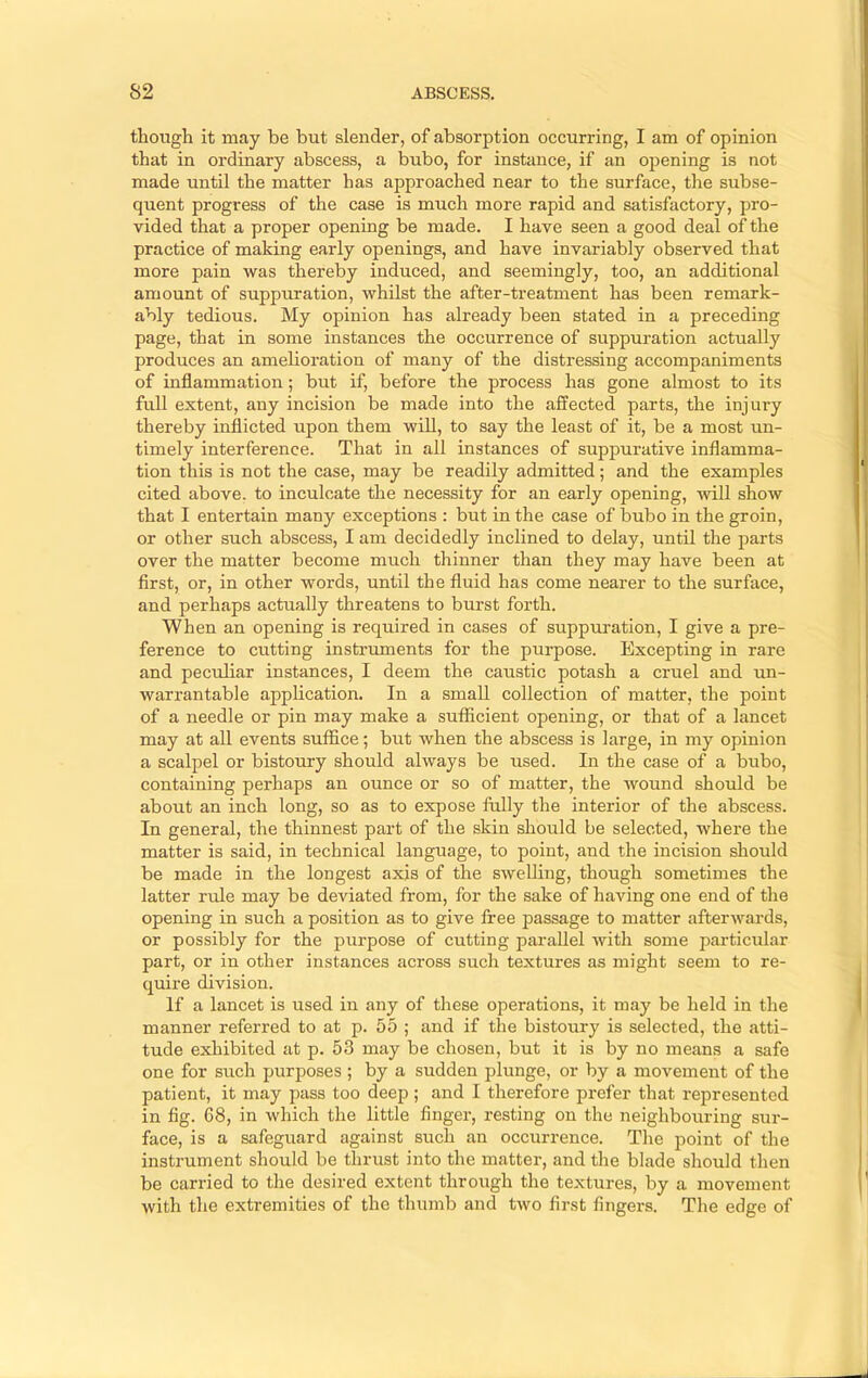 though it may be but slender, of absorption occurring, I am of opinion that in ordinary abscess, a bubo, for instance, if an ojDening is not made untU the matter has approached near to the surface, the subse- quent progress of the case is much more rapid and satisfactory, pro- vided that a proper opening be made. I have seen a good deal of the practice of making early openings, and have invariably observed that more pain was thereby induced, and seemingly, too, an additional amount of suppuration, whilst the after-treatment has been remark- ably tedious. My opinion has already been stated in a preceding page, that in some instances the occurrence of suppuration actually produces an amelioration of many of the distressing accompaniments of inflammation; but if, before the process has gone almost to its full extent, any incision be made into the affected parts, the injury thereby inflicted upon them will, to say the least of it, be a most un- timely interference. That in all instances of suppurative inflamma- tion this is not the case, may be readily admitted; and the examples cited above, to inculcate the necessity for an early opening, will show that I entertain many exceptions : but in the case of bubo in the groin, or other such abscess, I am decidedly inclined to delay, until the parts over the matter become much thinner than they may have been at first, or, in other words, until the fluid has come nearer to the surface, and perhaps actually threatens to burst forth. When an opening is required in cases of suppuration, I give a pre- ference to cutting instruments for the purpose. Excepting in rare and peculiar instances, I deem the caustic potash a cruel and un- warrantable application. In a small collection of matter, the point of a needle or pin may make a sufficient opening, or that of a lancet may at all events suffice; but when the abscess is large, in my opinion a scalpel or bistoury should always be used. In the case of a bubo, containing perhaps an ounce or so of matter, the wound should be about an inch long, so as to expose fully the interior of the abscess. In general, the thinnest part of the skin should be selected, where the matter is said, in technical language, to point, and the incision should be made in the longest axis of the swelling, though sometimes the latter rule may be deviated from, for the sake of having one end of the opening in such a position as to give free passage to matter afterwards, or possibly for the purpose of cutting parallel with some particular part, or in other instances across such textures as might seem to re- quire division. If a lancet is used in any of these operations, it may be held in the manner referred to at p. 55 ; and if the bistoury is selected, the atti- tude exhibited at p. 53 may be chosen, but it is by no means a safe one for such purposes ; by a sudden plunge, or by a movement of the patient, it may pass too deep ; and I therefore prefer that represented in fig. 68, in which the little finger, resting on the neighbouring sur- face, is a safegiiard against such an occurrence. The point of the instrument should be thrust into the matter, and the blade should then be carried to the desired extent through the textures, by a movement with the extremities of the thumb and two first fingers. The edge of