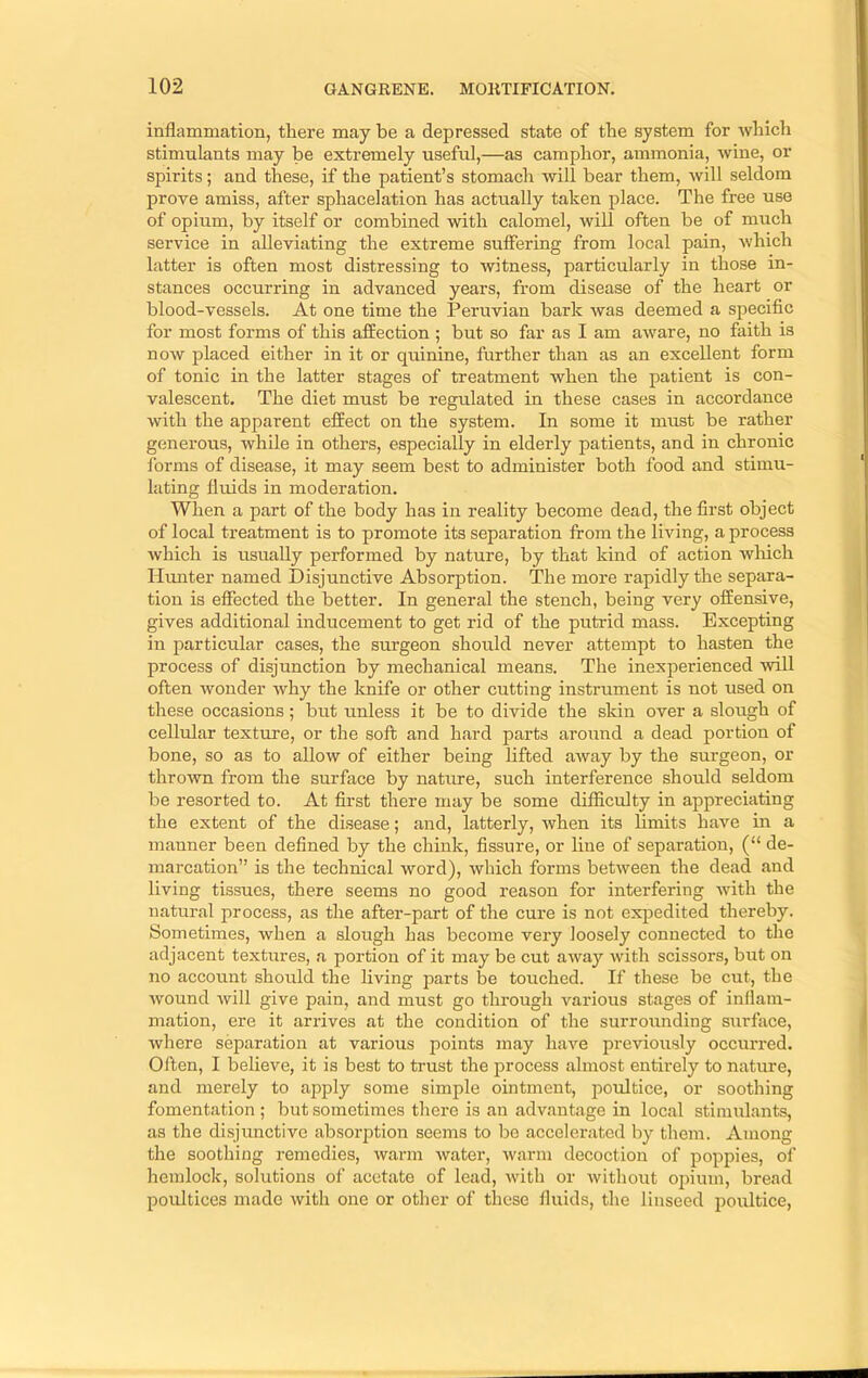 inflammation, there may be a depressed state of the system for which stimulants may be extremely useful,—as camphor, ammonia, wine, or spirits; and these, if the patient’s stomach will bear them, will seldom prove amiss, after sphacelation has actually taken place. The free use of opium, by itself or combined with calomel, will often be of much service in alleviating the extreme suffering from local pain, which latter is often most distressing to witness, particularly in those in- stances occurring in advanced years, from disease of the heart or blood-vessels. At one time the Peruvian bark was deemed a specific for most forms of this affection ; but so far as I am aware, no faith is now placed either in it or quinine, further than as an excellent form of tonic in the latter stages of treatment when the patient is con- valescent. The diet must be regulated in these cases in accordance with the apparent effect on the system. In some it must be rather generous, while in others, especially in elderly patients, and in chronic forms of disease, it may seem best to administer both food and stimu- lating fluids in moderation. When a part of the body has in reality become dead, the first object of local treatment is to promote its separation from the living, a process which is usually performed by nature, by that kind of action which Himter named Disjunctive Absorption. The more rapidly the separa- tion is effected the better. In general the stench, being very offensive, gives additional inducement to get rid of the putrid mass. Excepting in particular cases, the surgeon should never attempt to hasten the process of disjunction by mechanical means. The inexperienced will often wonder why the knife or other cutting instrument is not used on these occasions; but unless it be to divide the skin over a slough of cellular texture, or the soft and hard parts around a dead portion of bone, so as to allow of either being lifted away by the surgeon, or thrown from the surface by nature, such interference should seldom be resorted to. At first there may be some difficulty in appreciating the extent of the disease; and, latterly, when its limits have in a manner been defined by the chink, fissure, or line of separation, (“ de- marcation” is the technical word), which forms between the dead and living tissues, there seems no good reason for interfering with the natural process, as the after-part of the cure is not exjiedited thereby. Sometimes, when a slough has become very loosely connected to the adjacent textures, n portion of it may be cut away with scissors, but on no account should the living parts be touched. If these be cut, the wound will give pain, and must go through various stages of inflam- mation, ere it arrives at the condition of the surrounding surface, where separation at various points may have previously occui’red. Often, I believe, it is best to trust the process almost entirely to nature, and merely to ajjply some simple ointment, poultice, or soothing fomentation ; but sometimes there is an advantage in local stimulants, as the disjunctive absorption seems to lie accelerated by them. Among the soothing remedies, warm water, warm decoction of poppies, of hemlock, solutions of acetate of lead, with or without opium, bread poultices made with one or other of these fluids, the linseed poultice.