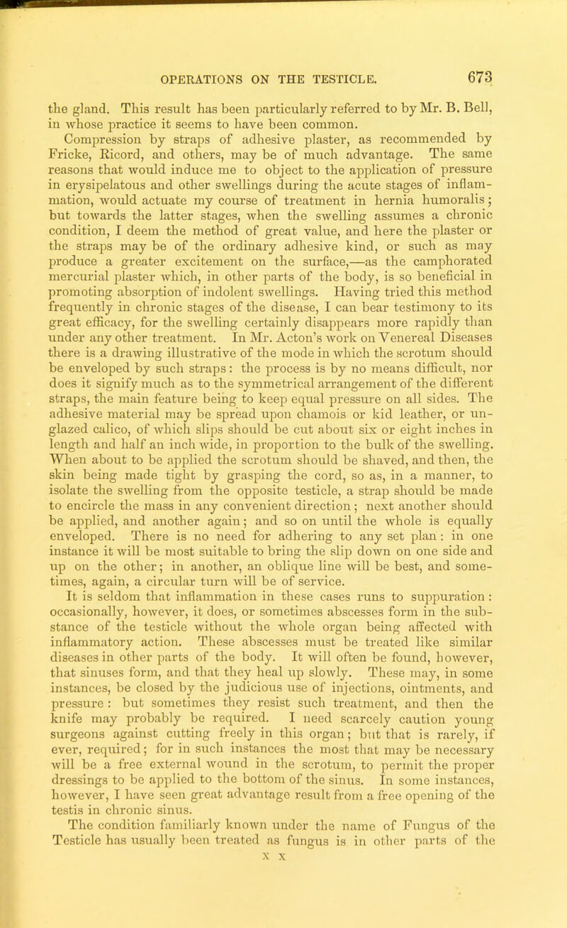 the gland. This result has been particularly referred to by Mr. B. Bell, in whose practice it seems to have been common. Compression by straps of adhesive plaster, as recommended by Fricke, Ricord, and others, may be of much advantage. The same reasons that would induce me to object to the application of pressure in erysipelatous and other swellings during the acute stages of inflam- mation, would actuate my course of treatment in hernia humoralis; but towards the latter stages, when the swelling assumes a chronic condition, I deem the method of great value, and here the plaster or the straps may be of the ordinary adhesive kind, or such as may produce a greater excitement on the surface,—as the camphorated mercurial jflaster which, in other parts of the body, is so beneficial in promoting absorption of indolent swellings. Having tried this method frequently in chronic stages of the disease, I can bear testimony to its great efficacy, for the swelling certainly disappears more rapidly than under any other treatment. In Mr. Acton’s work on Venereal Diseases there is a drawing illustrative of the mode in which the scrotum should be enveloped by such straps: the process is by no means difficixlt, nor does it signify much as to the symmetrical arrangement of the different straps, the main feature being to keep equal pressure on all sides. The adhesive material may be spread upon chamois or kid leather, or un- glazed calico, of which slips should be ciit about six or eight inches in length and half an inch wide, in proportion to the bulk of the swelling. When about to be applied the scrotum should be shaved, and then, the skin being made tight by grasping the cord, so as, in a manner, to isolate the swelling from the opposite testicle, a strap should be made to encircle the mass in any convenient direction; next another should be applied, and another again; and so on until the whole is equally enveloped. There is no need for adhering to any set plan : in one instance it will be most suitable to bring the slip down on one side and up on the other; in another, an oblique line wiU be best, and some- times, again, a circular turn will be of service. It is seldom that inflammation in these cases runs to suppuration: occasionally, however, it does, or sometimes abscesses form in the sub- stance of the testicle without the whole organ being affected with inflammatory action. These abscesses must be treated like similar diseases in other parts of the body. It will often be found, however, that sinuses form, and that they heal iip slowly. These may, in some instances, be closed by the judicious use of injections, ointments, and pressure : but sometimes they resist such treatment, and then the knife may probably be required. I need scarcely caution young surgeons against cutting freely in this organ; but that is rarely, if ever, required; for in such instances the most that may be necessary will be a free external Avound in the scrotum, to permit the proper dressings to be applied to the bottom of the sinus. In some instances, however, I have seen great advantage result from a free opening of the testis in chronic sinus. The condition familiarly knoAvn under the name of Fungus of the Testicle has usually been treated as fungus is in other parts of the X X