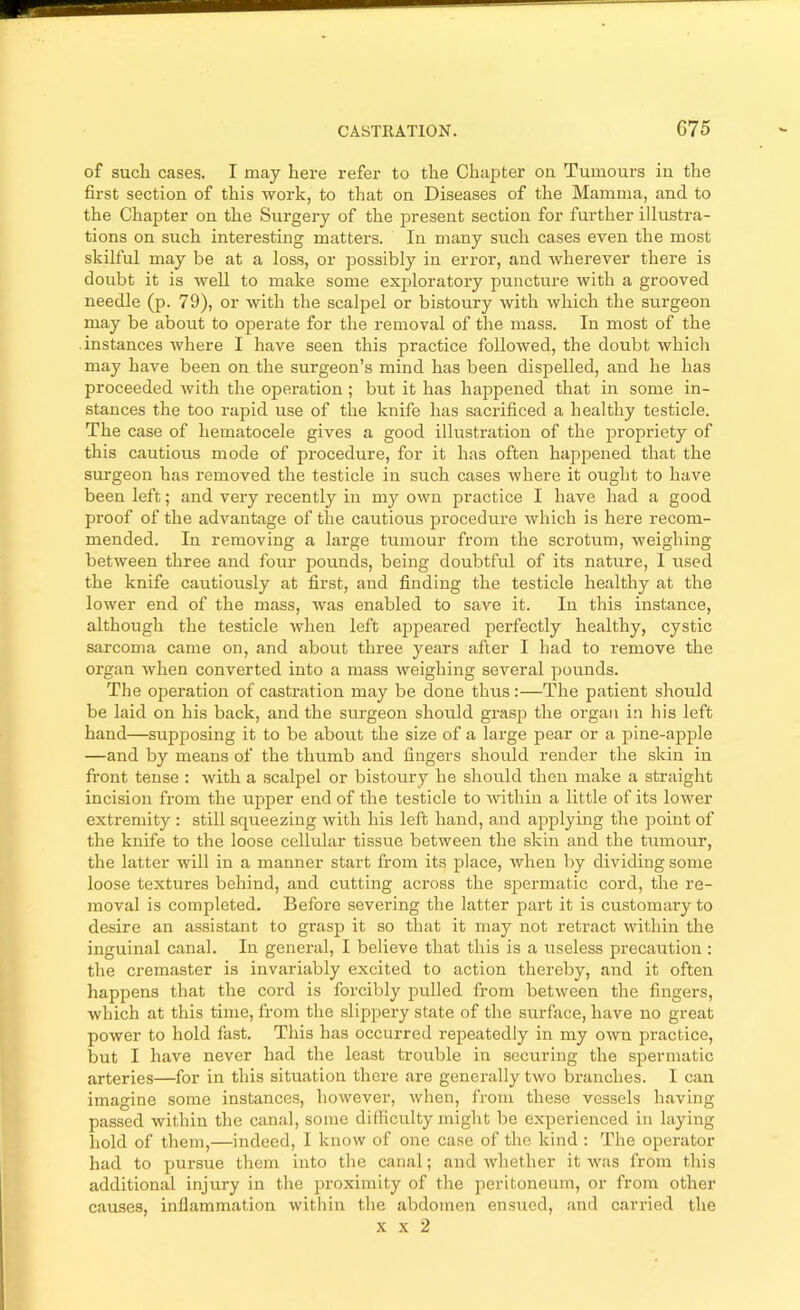 CASTRATION. G75 i—t of such cases. I may here refer to the Chapter on Tumours in the first section of this work, to that on Diseases of the Mamma, and to the Chapter on the Surgery of the present section for further illustra- tions on such interesting matters. In many such cases even the most skilful may be at a loss, or possibly in error, and wherever there is doubt it is well to make some exploratory puncture with a grooved needle (p. 79), or with the scalpel or bistoury with which the surgeon may be about to operate for the removal of the mass. In most of the instances Avhere I have seen this practice followed, the doubt which may have been on the surgeon’s mind has been dispelled, and he has proceeded with the operation; but it has happened that in some in- stances the too rapid use of the knife has sacrificed a healthy testicle. The case of hematocele gives a good illustration of the propriety of this cautious mode of procedure, for it has often happened that the surgeon has removed the testicle in such cases where it ought to have been left; and very i-ecently in my own practice I have had a good proof of the advantage of the cautious procedure which is here recom- mended. In removing a large tumour from the scrotum, weighing between three and four pounds, being doubtful of its nature, I used the knife cautiously at first, and finding the testicle healthy at the lower end of the mass, was enabled to save it. In this instance, although the testicle when left appeared perfectly healthy, cystic sarcoma came on, and about three years after I had to remove the organ when converted into a mass weighing several pounds. The operation of castration may be done thus;—The patient should be laid on his back, and the surgeon should grasp the organ in his left hand—supposing it to be about the size of a large pear or a pine-apple —and by means of the thumb and fingers should render the skin in front tense : with a scalpel or bistoury he should then make a straight incision from the upper end of the testicle to Avithin a little of its lower extremity : still squeezing with his left hand, and applying the point of the knife to the loose celkdar tissue between the skin and the tumour, the latter will in a manner start from its place, when by dividing some loose textures behind, and cutting across the spermatic cord, the re- moval is completed. Before severing the latter part it is customai’yto desire an assistant to grasp it so that it may not retract within the inguinal canal. In general, I believe that this is a useless precaution; the cremaster is invariably excited to action thereby, and it often happens that the cord is forcibly pulled from between the fingers, which at this time, from the slippery state of the surface, have no great power to hold fast. This has occurred repeatedly in my own practice, but I have never had the least trouble in securing the spermatic arteries—for in this situation there are generally two branches. I can imagine some instances, however, Avhen, from these vessels having passed within the canal, some difficulty might be experienced in laying hold of them,—indeed, I know of one case of the kind : The operator- had to pursue them into the canal; and Avhether it Avas from this additional injury in the proximity of the peritoneum, or from other- causes, inflammation within the abdomen ensired, and carried the X X 2