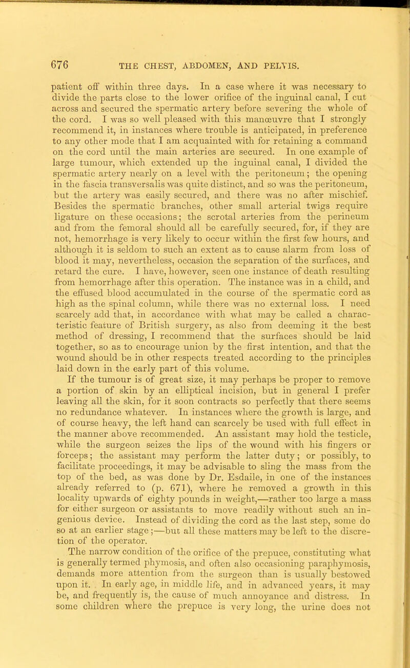 patient off within three days. In a case where it was necessary to divide the parts close to the lower orifice of the inguinal canal, I cut across and secured the spermatic artery before severing the whole of the cord. I Avas so well pleased with this manoeuvre that I strongly recommend it, in instances where trouble is anticipated, in preference to any other mode that I am acquainted Avith for retaining a command on the cord until the main arteries are secured. In one example of large tumour, which extended itp the inguinal canal, I divided the spermatic artery nearly on a level Avith the peritoneum; the opening in the fascia transversalis Avas quite distinct, and so was the peritoneum, but the artery Avas easily seciired, and there was no after mischief. Besides the spermatic branches, other small arterial twigs require ligature on these occasions; the scrotal arteries from the perineum and from the femoral should all be carefully secured, for, if they are not, hemorrhage is very likely to occur Avithin the first few hours, and although it is seldom to such an extent as to cause alarm from loss of blood it may, nevertheless, occasion the separation of the surfaces, and retard the cure. I have, hoAvever, seen one instance of death resulting from hemorrhage after this operation. The instance Avas in a child, and the effused blood accumulated in the com’se of the spermatic cord as high as the spinal column, while there Avas no external loss. I need scarcely add that, in accordance Avith Avhat may be called a charac- teristic feature of British surgery, as also from deeming it the best method of dressing, I recommend that the surfaces should be laid together, so as to encourage union by the first intention, and that the wound should be in other respects treated according to the principles laid down in the early part of this volume. If the tumour is of great size, it may perhaps be proper to remove a portion of skin by an elliptical incision, but in general I prefer leaving aU the skin, for it soon contracts so perfectly that there seems no redundance Avhatever. In instances Avhere the groAvth is large, and of course heavy, the left hand can scarcely be used Avith full effect in the manner above recommended. An assistant may hold the testicle, while the surgeon seizes the lips of the wound Avith his fingers or forceps; the assistant may perform the latter duty; or possibly, to facilitate proceedings, it may be advisable to sling the mass from the top of the bed, as was done by Dr. Esdaile, in one of the instances already referred to (p. 671), Avhere he removed a groAvth in this locality upwards of eighty pounds in Aveight,—rather too large a mass for either surgeon or assistants to move readily Avithout such an in- genious device. Instead of dividing the cord as the last step, some do so at an earlier stage;—but all these matters maj' be left to the discre- tion of the operator. The narroAV condition of the orifice of the prepuce, constituting Avhat is generally termed phymosis, and often also occasioning paraphymosis, demands more attention from the surgeon than is usually bestOAved upon it. In eai'ly age, in middle life, and in advanced years, it may be, and frequently is, the cause of much annoyance and distress. In some children Avhere the prepuce is very long, the urine does not