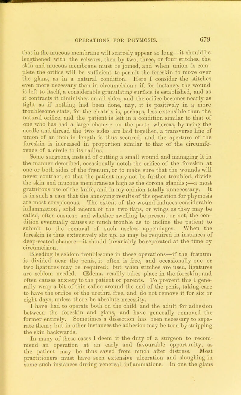 that iu the mucous membrane will scarcely appear so long—it should be lengthened with the scissors, then by two, three, or four stitches, the skin and mucous membrane must be joined, and when union is com- plete the orifice AviU be sufficient to permit the foreskin to move over the glans, as in a natural condition. Here I consider the stitches even more necessary than in circumcision: if, for instance, the wound is left to itself, a considerable granulating surface is established, and as it contracts it diminishes on all sides, and the orifice becomes nearly as tight as if nothing had been done, nay, it is positively in a more troublesome state, for the cicatrix is, perhajjs, less extensible than the natural orifice, and the patient is left in a condition similar to that of one Avho has had a large chancre on tlie part; whereas, by using the needle and thread the two sides are laid together, a transverse line of union of an inch in length is thus secured, and the aperture of the foreskin is increased in proportion similar to that of the circumfe- rence of a circle to its radius. Some surgeons, instead of cutting a small wound and managing it in the manner described, occasionally notch the orifice of the foreskin at one or both sides of the frajnum, or to make sure that the wounds will never contract, so that the patient may not be further troubled, divide the skin and mucous membrane as high as the corona glandis ;—a most gratuitous use of the knife, and in my opinion totally unnecessary. It is in such a case tliat the annoying results of the operation for phymosis are most conspicuous. The extent of the wound induces considerable inflammation; solid oedema of the two flaps, or wings as they may be called, often ensues; and whether swelling be present or not, the con- dition eventually causes so much trouble as to incline the patient to submit to the removal of such useless appendages. When the foreskin is thus extensively slit up, as may be required in instances of deep-seated chancre—it should invariably be separated at the time by circumcision. Bleeding is seldom troublesome in these operations—if the fraenum is divided near the penis, it often is free, and occasionally one or two ligatures may be required; but when stitches are used, ligatures are seldom needed. CEdema readily takes place in the foreskin, and often causes anxiety to the patient or parents. To prevent this I gene- rally wrap a bit of thin calico around the end of the penis, taking care to have the orifice of the urethra free, and do not remove it for six or eight days, unless there be absolute necessity. 1 have had to operate both on the child and the adult for adhesion between the foreskin and glans, and have generally removed the former entirely. Sometimes a dissection has been necessary to sepa- rate them ; but in other instances the adhesion may be torn by stripping the skin backwards. In many of these cases I deem it the duty of a surgeon to recom- mend an operation at an early and favourable opportunity, as the patient may be thus saved from much after distress. Most jmactitioners must have seen extensive ulceration and sloughing in some such instances during venereal inflammations. In one the glans