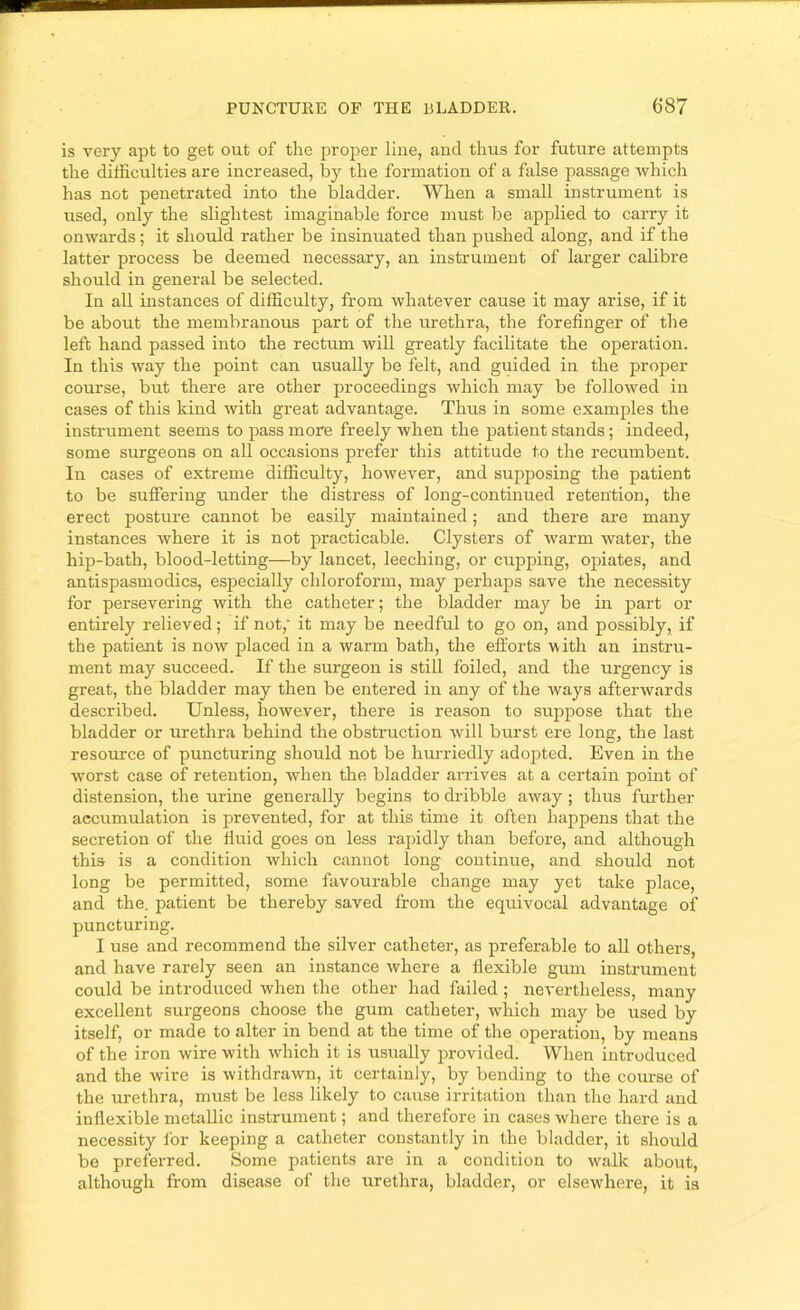 is very apt to get out of the proper line, and thus for future attempts the difficulties are increased, by the formation of a false passage Avhich has not penetrated into the bladder. When a small instrument is used, only the slightest imaginable force must be applied to carry it onwards; it should rather be insinuated than pushed along, and if the latter process be deemed necessary, an instrument of larger calibre should in general be selected. In all instances of difficulty, from whatever cause it may arise, if it be about the membranous part of the urethra, the forefinger of the left hand passed into the rectum will greatly facilitate the operation. In this way the point can usually bo felt, and guided in the proper course, but there are other proceedings which may be followed in cases of this kind with great advantage. Thus in some examples the instrument seems to pass more freely when the patient stands; indeed, some surgeons on all occasions prefer this attitude to the recumbent. In cases of extreme difficulty, however, and supposing the patient to be suffering under the distress of long-continued retention, the erect posture cannot be easily maintained; and there are many instances where it is not practicable. Clysters of warm water, the hip-bath, blood-letting—by lancet, leeching, or cupping, opiates, and antispasmodics, especially chloroform, may perhaps save the necessity for persevering with the catheter; the bladder may be in part or entirely relieved; if not,' it may be needful to go on, and possibly, if the patient is now placed in a warm bath, the efforts with an instru- ment may succeed. If the surgeon is still foiled, and the urgency is great, the bladder may then be entered in any of the ways afterwards described. Unless, however, there is reason to suppose that the bladder or urethra behind the obstruction will burst ere long, the last resource of puncturing should not be hm-riedly adopted. Even in the worst case of retention, when the bladder arrives at a certain point of distension, the urine generally begins to dribble away; thus fm-ther accumulation is prevented, for at this time it often happens that the secretion of the fluid goes on less rapidly than before, and although this is a condition which cannot long continue, and should not long be permitted, some favourable change may yet take place, and the. patient be thereby saved from the equivocal advantage of puncturing. I use and recommend the silver catheter, as preferable to all others, and have rarely seen an instance where a flexible gum instrument could be introduced when the other had failed ; nevertheless, many excellent surgeons choose the gum catheter, which may be used by itself, or made to alter in bend at the time of the operation, by means of the iron wire with which it is usually provided. When introduced and the wire is withdrawn, it certainly, by bending to the com-se of the urethra, must be less likely to cause irritation than the hard and inflexible metallic instrument; and therefore in cases where there is a necessity for keeping a catheter constantly in the bladder, it should be preferred. Some patients are in a condition to w'^alk about, although from disease of the urethra, bladder, or elsewdiere, it is