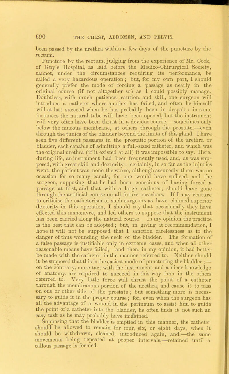 been passed by the urethi’a within a few days of the puncture by the rectum. Puncture by the rectum, j udging from the experience of Mr. Cock, of Guy’s Hospital, as laid before the Medico-Chirurgical Society, cannot, under the circumstances requiring its performance, be called a very hazardous operation; but, for my own part, I should generally prefer the mode of forcing a passage as nearly in the original course (if not altogether so) as I could possibly manage. Doubtless, with much patience, caution, and skill, one sru'geon will introduce a catheter where another has failed, and often he himself wiU at last succeed when he has probably been in despair : in some instances the natural tube will have been opened, but the instrument will very often have been thrust in a devious course,—soruetimes only below the mucous membrane, at others through the prostate,—even tlirough the tunics of the bladder beyond the limits of this gland. I have seen live different passages in the prostatic portion of the urethra or bladder, each capable of admitting a full-sized catheter, and which was the original urethra (if it existed at all) it Avas impossible to say. Here, during life, an instrument had been frequently used, and, as Avas sup- posed, Avith great skill and dexterity : certainly, in so far as the injuries went, the patient Avas none the worse, although assuredly there Avas no occasion for so many canals, for one would have sufficed, and the surgeon, supposing that he had been conscious of having forced a passage at first, and that with a large catheter, should have gone through the artificial course on all future occasions. If I maj'' ventm’e to criticise the catheterism of such surgeons as have claimed superior dexterity in this operation, I should say that occasionally they have effected this manoeuvre, and led others to sttppose that the instrument has been carried along the natural course. In my opinion the practice is the best that can be adopted; but, in giving it recommendation, I hope it will not be supposed that I sanction carelessness as to the danger of thus wounding the neck of the bladder. The formation of a false passage is justifiable only in extreme cases, and Avhen all other reasonable means have failed,—and then, in my opinion, it had better be made with the catheter in the manner referred to. Neither should it be supposed that this is the easiest mode of puncturing the bladder;— on the contrary, more tact Avith the instrument, and a nicer knoAvledge of anatomy, are required to succeed in this Avay than in the others referred to. Very little force AviU thrust the point of a catheter through the membranous portion of the iirethra, and cause it to pass on one or other side of the prostate; but something more is neces- sary to guide it in the proper course; for, even Avhen the surgeon has all the advantage of a wound in the perineum to assist him to guide the point of a catheter into the bladder, he often finds it not such an easy task as he may probably have imagined. Supposing that the bladder is emptied in this manner, the catheter should be alloAved to remain for four, six, or eight days, Avhen it should be withdrawn, cleaned, introduced again, and,—the same movements being repeated at proper intervals,—retained until a callous passage is formed.