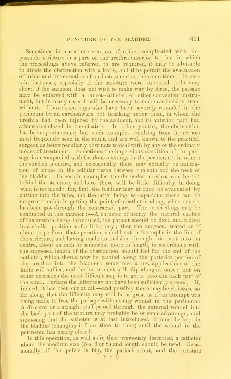 Sometimes in cases of retention of urine, complicated with im- passable stricture in a part of the urethra anterior to that in which the proceedings above referred to are required, it may be advisable to divide the obstruction with a knife, and thus permit the evacuation of urine and introduction of an instrument at the same time. In cer- tain instances, especially if the stricture were supposed to be very short, if the surgeon does not wish to make way by ibrce, the passage may be enlarged with a lancet-catheter, or other convenient instru- ment, but in many cases it will be necessary to make an incision from Avithout. I have seen boys rvho have been severely wounded in the perineum by an earthenware pot breaking under them, in whom the urethra had been injured by the accident, and its anterior part had afterAvards closed in the cicatrix. In other youths, the obstruction has been spontaneous; but such examples resulting from inj iiry are most frequently seen in the adult, and are Avell knoAvn to the practical surgeon as being pecuharly obstinate to deal Avith by any of the ordinary modes of treatment. Sometimes the impervious condition of the pas- sage is accompanied with fistulous openings in the perineum ; in others the surface is entire, and occasionally there may actirally be infiltra- tion of urine in the cellular tissue betAveen the skin and the neck of the bladder. In certain examples the distended m-ethra can be felt behind the stricture, and here there Avill be httle difficulty in doing Avhatis required : for, first, the bladder may at once be evacuated by cutting into the tube, and the latter being so capacious, there can be no great trouble in getting the point of a catheter along, Avhen once it has been got through the contracted part. The proceedings may be conducted in this manner :—A catheter of nearly the natural calibre of the urethra being introduced, the patient should be fixed and placed in a similar position as for lithotomy ; then the surgeon, seated as if about to perform that operation, should cut in the raphe in the line of the stricture, and having made an incision through this pai’t into its centre, about an inch or someAvhat more in length, in accordance with the supposed length of the obstruction, should feel for the end of the catheter, which should noAV be carried along the posterior portion of the urethra into the bladder ; sometimes a feAV applications of the knife Avill suffice, and the instrument Avill slip along at once ; but on other occasions the most difficult step is to get it into the back part of the canal. Perhaps the latter may not have been sufficiently opened,—if, indeed, it has been cut at all,—and possibly there may be stricture so far along, that the difficulty may still be as great as if an attempt was being made to free the passage Avithout any avouikI in the perineum. A director or a straight stafE passed through the external wound into the back part of the urethra may probably be of some advantage, and supposing that the catheter is at last introduced, it must be kept in the bladder (changing it from time to time) until the Avound in the perineum has nearly closed. In this operation, as well as in that previously described, a catheter about the medium size (No. 6 or 8) and length should be used. Occa- sionally, if the pelvis is big, the patient stout, and the prostate Y Y 2
