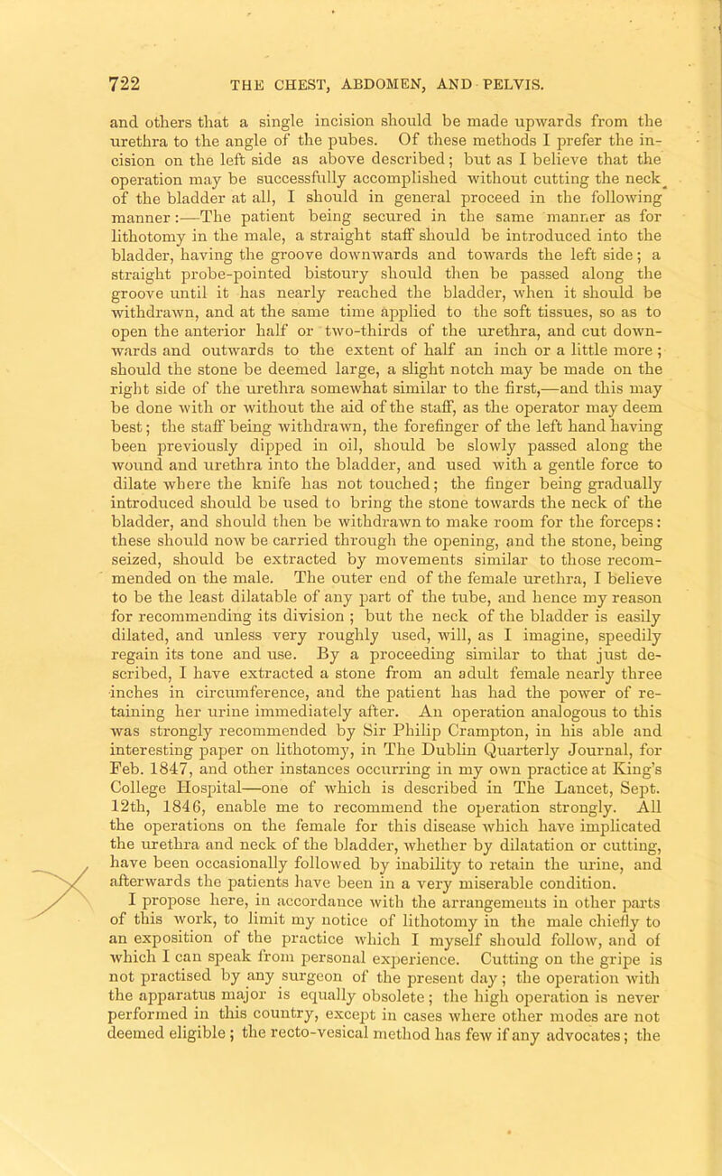 and others that a single incision should be made upwards from the urethra to the angle of the pubes. Of these methods I jmefer the in- cision on the left side as above described; but as I believe that the operation may be successfully accomplished without cutting the neck^ of the bladder at all, I should in general proceed in the following manner:—The patient being secured in the same manner as for lithotomy in the male, a straight staff should be introduced into the bladder, having the groove downwards and towards the left side; a straight probe-pointed bistoury should then be passed along the groove until it has nearly reached the bladder, when it should be withdrawn, and at the same time applied to the soft tissues, so as to open the anterior half or two-thirds of the urethra, and cut down- wards and outwards to the extent of half an inch or a little more ; should the stone be deemed large, a slight notch may be made on the right side of the urethra somewhat similar to the first,—and this may be done with or without the aid of the staff, as the operator may deem best; the staff being withdrawn, the forefinger of the left hand having been previously dipped in oil, should be slowly passed along the wound and urethra into the bladder, and used with a gentle force to dilate where the knife has not touched; the finger being gradually introduced should be used to bring the stone towards the neck of the bladder, and should then be withdrawn to make room for the forceps: these should now be carried through the opening, and the stone, being seized, should be extracted by movements similar to those recom- mended on the male. The outer end of the female urethra, I believe to be the least dilatable of any part of the tube, and hence my reason for recommending its division ; but the neck of the bladder is easily dilated, and unless very roughly used, will, as I imagine, speedily regain its tone and use. By a proceeding similar to that just de- scribed, I have extracted a stone from an adult female nearly three inches in circumference, and the patient has had the power of re- taining her urine immediately after. An operation analogous to this was strongly recommended by Sir Philip Crampton, in his able and interesting paper on lithotomy, in The Dublin Quarterly Journal, for Feb. 1847, and other instances occurring in my own practice at King’s College Hospital—one of which is described in The Lancet, Sept. 12th, 1846, enable me to recommend the operation strongly. All the operations on the female for this disease which have implicated the urethra and neck of the bladder, whether by dilatation or cutting, have been occasionally followed by inability to retain the urine, and afterwards the patients have been in a very miserable condition. I propose here, in accordance with the arrangements in other pai'ts of this work, to limit my notice of lithotomy in the male chiefly to an exposition of the practice which I myself should folloAv, and of which I can speak from personal exj^erience. Cutting on the gripe is not practised by any surgeon of the present day; the ojDeration with the apparatus major is equally obsolete ; the high operation is never performed in this country, exce])t in cases where other modes are not deemed eligible ; the recto-vesical method has few if any advocates; the