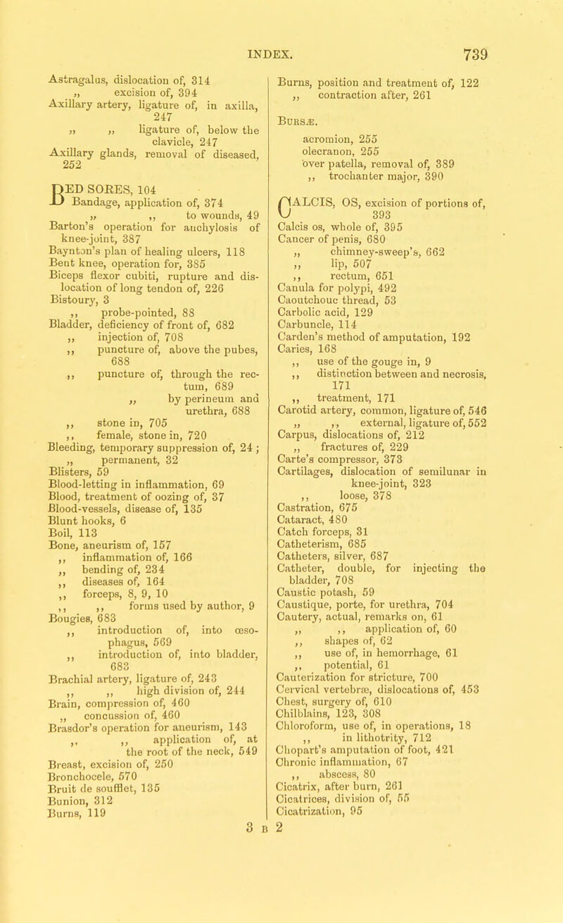 Astragalus, dislocation of, 314 „ excision of, 394 Axillary artery, ligature of, in axilla, 247 ,) „ ligature of, below the clavicle, 247 Axillary glands, removal of diseased, 252 Bed sores, 104 Bandage, application of, 374 „ ,, to wounds, 49 Barton’s operation for anchylosis of knee-joint, 387 Baynton’s plan of healing ulcers, 118 Bent knee, operation for, 385 Biceps flexor cubiti, rupture and dis- location of long tendon of, 226 Bistour}', 3 ,, probe-pointed, 88 Bladder, deficiency of front of, 682 ,, injection of, 708 ,, puncture of, above the pubes, 688 ,, puncture of, through the rec- tum, 689 „ by perineum and urethra, 688 ,, stone in, 705 ,, female, stone in, 720 Bleeding, temporary suppression of, 24 ; ,, permanent, 32 Blisters, 59 Blood-letting in inflammation, 69 Blood, treatment of oozing of, 37 Blood-vessels, disease of, 135 Blunt hooks, 6 Boil, 113 Bone, aneurism of, 157 ,, inflammation of, 166 ,, bending of, 234 ,, diseases of, 164 ,, forceps, 8, 9, 10 ,, ,, forms used by author, 9 Bougies, 683 ,, introduction of, into oeso- phagus, 569 ,, introduction of, into bladder, 683 Brachial artery, ligature of, 243 ,, ,, high division of, 244 Brain, compression of, 460 „ concussion of, 460 Brasdor’s operation for aneurism, 143 ,, ,, application of, at the root of the neck, 549 Breast, excision of, 250 Bronchocele, 570 Bruit de soufflet, 135 Bunion, 312 Burns, 119 3 B Burns, position and treatment of, 122 „ contraction after, 261 Bdrs^. acromion, 255 olecranon, 255 over patella, removal of, 389 ,, trochanter major, 390 0ALOIS, OS, excision of portions of, 393 Calcis os, whole of, 395 Cancer of penis, 680 „ chimney-sweep’s, 662 „ lip, 507 ,, rectum, 651 Canula for polypi, 492 Caoutchouc thread, 53 Carbolic acid, 129 Carbuncle, 114 Carden’s method of amputation, 192 Caries, 168 ,, use of the gouge in, 9 ,, distinction between and necrosis, 171 ,, treatment, 171 Carotid artery, common, ligature of, 546 „ ,, external, ligature of, 552 Carpus, dislocations of, 212 ,, fractures of, 229 Carte’s compressor, 373 Cartilages, dislocation of semilunar in knee-joint, 323 ,, loose, 378 Castration, 675 Cataract, 480 Catch forceps, 31 Catheterism, 685 Catheters, silver, 687 Catheter, double, for injecting the bladder, 708 Caustic potash, 69 Caustique, porte, for urethra, 704 Cautery, actual, I'emarks on, 61 ,, ,, application of, 60 ,, shapes of, 62 ,, use of, in hemorrhage, 61 ,, potential, 61 Cauterization for stricture, 700 Cervical vertebrm, dislocations of, 453 Chest, surgery of, 610 Chilblains, 123, 308 Chloroform, use of, in operations, 18 ,, in lithotrity, 712 Chopart’s amputation of foot, 421 Chronic inflammation, 67 ,, abscess, 80 Cicatrix, after burn, 261 Cicatrices, division of, 55 Cicatrization, 95 2