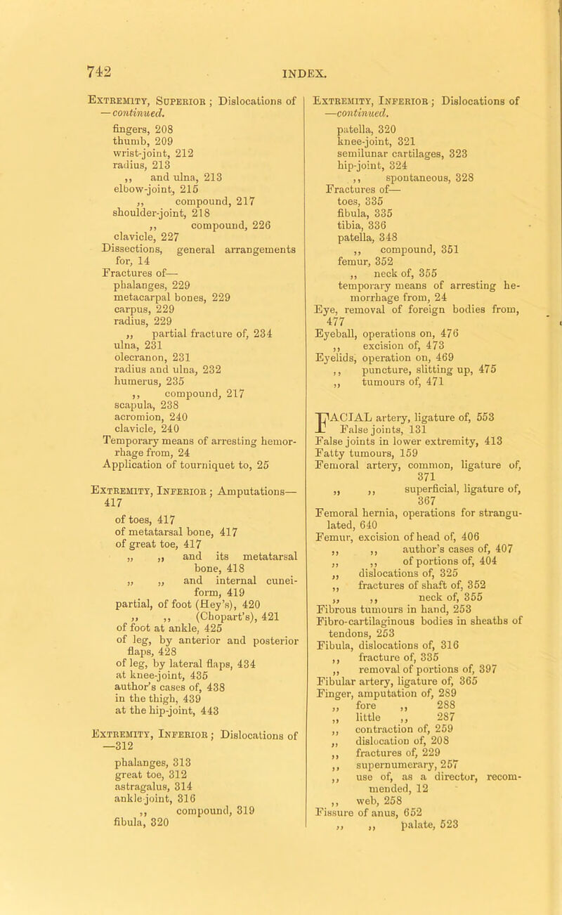 Extremity, Sopeeiob ; Dialocaliona of — continued. fingers, 208 thumb, 209 wrist-joint, 212 radius, 213 ,, and ulna, 213 elbow-jointj 216 ,, compound, 217 shoulder-joint, 218 ,, compound, 226 clavicle, 227 Dissections, general arrangements for, 14 Fractures of— phalanges, 229 metacarpal bones, 229 carpus, 229 radius, 229 ,, partial fracture of, 234 ulna, 231 olecranon, 231 radius and ulna, 232 humerus, 235 ,, compound, 217 scapula, 238 acromion, 240 clavicle, 240 Temporary means of arresting hemor- rhage from, 24 Application of tourniquet to, 25 Extremity, Inferior ; Amputations— 417 of toes, 417 of metatarsal bone, 417 of great toe, 417 „ ,, and its metatarsal bone, 418 „ „ and internal cunei- form, 419 partial, of foot (Hey’s), 420 „ ,, (Chopart’s), 421 of foot at ankle, 425 of leg, by anterior and posterior flaps, 428 of leg, by lateral flaps, 434 at knee-joint, 435 author’s cases of, 438 in the thigh, 439 at the hip-joint, 443 Extremity, Inferior ; Dislocations of —312 phalanges, 313 great toe, 312 astragalus, 314 ankle joint, 316 ,, compound, 319 fibula, 320 Extremity, Inferior ; Dislocations of —continued, patella, 320 knee-joint, 321 semilunar cartilages, 323 hip-joint, 324 ,, spontaneous, 328 Fractures of— toes, 335 fibula, 335 tibia, 336 patella, 348 ,, compound, 351 femur, 362 ,, neck of, 355 temporary means of arresting he- morrhage from, 24 Eye, removal of foreign bodies from, 477 Eyeball, operations on, 476 ,, excision of, 473 Eyelids, operation on, 469 ,, puncture, slitting up, 475 ,, tumours of, 471 Facial artery, ligature of, 553 False joints, 131 False joints in lower extremity, 413 Fatty tumours, 159 Femoral artery, common, ligature of, 371 ,, ,, superficial, ligature of, 367 Femoral hernia, operations for strangu- lated, 640 Femur, excision of head of, 406 ,, ,, author’s cases of, 407 ,, ,, of portions of, 404 ,, dislocations of, 325 ,, fractures of shaft of, 352 „ ,, neck of, 355 Fibrous tumours in hand, 253 Fibro-cai'tilaginous bodies in sheaths of tendons, 253 Fibula, dislocations of, 316 ,, fracture of, 335 ,, removal of portions of, 397 Fibular artery, ligature of, 365 Finger, amputation of, 289 ,, fore ,, 288 ,, little ,, 287 ,, contraction of, 259 ,, dislocation of, 208 ,, fractures of, 229 ,, supernumerary, 257 ,, use of, as a director, recom- mended, 12 ,, web, 258 Fissure of anus, 652 ,, ,, palate, 523