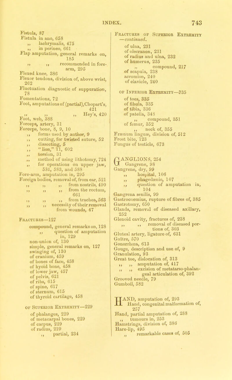 Fistula, 87 Fistula in ano, 658 ,, lachryuialis, 475 ,, in perineo, 661 Flap amputation, general remarks on, 185 !) ,) recommended in fore- arm, 295 Flexed knee, 386 Flexor tendons, division of, above wrist, 262 Fluctuation diagnostic of suppuration, 78 Fomentations, 72 Foot, amputations of (partial),Chopart’s, 421 » I, ,, Key’s, 420 Foot, web, 388 Forceps, artery, 31 Forceps, bone, 8, 9, 10 ,, forms used by author, 9 ,, cutting, for twisted suture, 52 ,, dissecting, 5 ,, “lion,” 11, 602 ,, torsion, 31 ,, method of using lithotomy, 724 ,, for operations on upper jaw, 531, 583, and 588 Fore-arm, amputation in, 295 Foreign bodies, removal of, from ear, 521 ,, ,, ,, from nostrils, 490 ,, ,, ,, from the rectum, 661 ,, ,, ,, from trachea, 563 ,, ,, necessity of their removal from wounds, 47 Fractures—127 compound, general remarks on, 128 ,, question of amputation in, 129 non-union of, 130 simple, general remarks on, 127 swinging of, 130 of cranium, 459 of bones of face, 458 of hyoid bone, 458 of lower jaw, 457 of pelvis, 621 of ribs, 615 of spine, 617 of sternum, 615 of thyroid cartilage, 458 OF Superior Extremity—229 of phalanges, 229 of metacarpal bones, 229 of carpus, 229 of radius, 229 ,, partial, 234 Fractures op Superior Extremity —continued. of ulna, 231 of olecranon, 231 of radius and ulna, 232 of humerus, 235 ,, compound, 217 of scapula, 238 acromion, 240 of clavicle, 240 OP Inperior Extremity—335 of toes, 335 of fibula, 335 of tibia, 336 of patella, 348 ,, compound, 351 of femur, 352 ,, neck of, 355 Frfenum lingute, division of, 512 Frost bite, 123 Fungus of testicle, 673 Ganglions, 254 Gangrene, 98 Gangrene, dry, 99 ,, hospital, 106 ,, phagedenic, 107 ,, question of amputation in, 104 Gangrena senilis, 99 Gastrocnemius, rupture of fibres of, 385 Gastrotomy, 650 Glands, removal of diseased axillary, 252 Glenoid cavity, fractures of, 238 ,, ,, removal of diseased por- tions of, 303 Gluteal artery, ligature of, 631 Goitre, 570 Gonorrhoea, 613 Gouge, description and use of, 9 Granulation, 93 Great toe, dislocation of, 313 ,, ,, amputation of, 417 ,, ,, excision of metatarso-phalan- geal articulation of, 392 Grooved needle, 79 Gumboil, 582 Hand, amputation of, 293 Hand, congenital malformation of, 257 Hand, partial amputation of, 288 ,, tumours in, 253 Hamstrings, division of, 386 Hare-lip, 495 „ remarkable cases of, 505