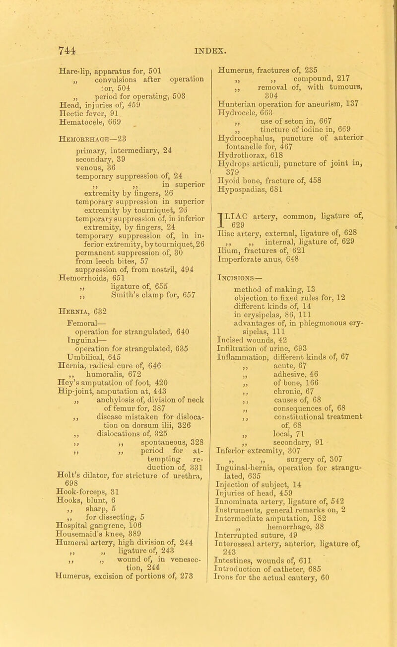 Hare-lip, apparatus for, 601 „ convulsions after operation .or, 504 ,, period for operating, 503 Head, injuries of, 459 Hectic fever, 91 Hematocele, 669 Hemorrhage—23 primary, intermediary, 24 secondary, 39 venous, 36 temporary suppression of, 24 ,, ,, in superior extremity by fingers, 26 temporary suppression in superior extremity by tourniquet, 26 temporary suppression of, in inferior extremity, by fingers, 24 temporary suppression of, in in- ferior extremity, by touiniquet,26 permanent suppression of, 30 from leech bites, 57 suppression of, from nostril, 494 Hemorrhoids, 651 ,, ligature of, 655 ,, Smith’s clamp for, 657 Hernia, 632 Femoral— operation for strangulated, 640 Inguinal— operation for strangulated, 635 Umbilical, 645 Hernia, radical cure of, 646 ,, humoralis, 672 Hey’s amputation of foot, 420 Hip-joint, amputation at, 443 „ anchylosis of, division of neck of femur for, 387 ,, disease mistaken for disloca- tion on dorsum ilii, 326 ,, dislocations of, 325 ,, ,, spontaneous, 328 ,, ,, period for at- tempting re- duction of, 331 Holt’s dilator, for stricture of urethra, 698 Hook-forceps, 31 Hooks, blunt, 6 ,, sharp, 5 ,, for dissecting, 5 Hospital gangrene, 106 Housemaid's knee, 389 Humeral artery, high division of, 244 ,, „ ligature of, 243 ,, „ wound of, in venesec tion, 244 Humerus, excision of portions of, 273 Humerus, fractures of, 235 ,, ,, compound, 217 ,, removal of, with tumours, 304 Hunterian operation for aneurism, 137 Hydrocele, 663 ,, use of seton in, 667 ,, tincture of iodine in, 669 Hydrocephalus, puncture of anterior fontanelle for, 467 Hydrothorax, 618 Hydrops articuli, puncture of joint in, 379 Hyoid bone, fracture of, 458 Hypospadias, 681 ILIAC artery, common, ligature of, 629 Iliac artery, external, ligature of, 628 ,, ,, internal, ligature of, 629 Ilium, fractures of, 621 Imperforate anus, 648 Incisions— method of making, 13 objection to fixed rules for, 12 different kinds of, 14 in erysipelas, 86, 111 advantages of, in phlegmonous ery- sipelas, 111 Incised wounds, 42 Infiltration of urine, 693 Inflammation, different kinds of, 67 ,, acute, 67 ,, adhesive, 46 ,, of bone, 166 ,, chronic, 67 ,, causes of, 68 ,, consequences of, 68 ,, constitutional treatment of, 68 ,, local, 71 ,, secondary, 91 Inferior extremity, 307 ,, „ surgery of, 307 Inguinal-hernia, operation for strangu- lated, 635 Injeetion of subject, 14 Injuries of head, 459 Innominata artery, ligature of, 542 Instruments, general remarks on, 2 Intermediate amputation, 182 „ hemorrhage, 38 Interrupted suture, 49 Interosseal artery, anterior, ligature of, 243 Intestines, wounds of, 611 Introduction of catheter, 685 Irons for the actual cautery, 60