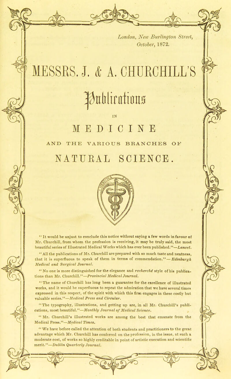 a London, New Burlington Street, October, 1872. MESSRS. J. (I: A. CHURCHILL’S 1/ IN MEDICINE AND THE VARIOUS BRANCHES OF NATUKAL SCIENCE. “It would be unjust to conclude this notice without saying a few words in favour of Mr. Churchill, from whom the profession is receiving, it may be truly said, the most beautiful series of Illustrated Medical Works which has ever been published.”—Lancet, “ All the publications of Mr. Churchill are prepared with so much taste and neatness, that it is superfluous to speak of them in terms of commendation.” — Edinburgh Medical and Surgical Journal. “ No one is more distinguished for the elegance and recherchi style of his publica- tions than Mr. Churchill.”—Provincial MedicalJournal. “ The name of Churchill has long been a guarantee for the excellence of illustrated works, and it would he superfluous to repeat the admiration that we have several times expressed in this respect, of the spirit with which this firm engages in these costly but valuable series.”—Medical Press and Circular. “The typography, illustrations, and getting up are, in ail Mr. Churchill’s publi- cations, most beautifui.”—Monthly Journal of Medical Science, “ Mr. Churchill’s illustrated works are among the best that emanate from the Medical Press.”—Medical Times. “ We have before called the attention of both students and practitioners to the great advantage which Mr. Churchill has conferred on the profession, in the issue, at such a moderate cost, of works so highly creditable in point of artistic execution and scientific merit.”—Dublin Quarterly Journal.