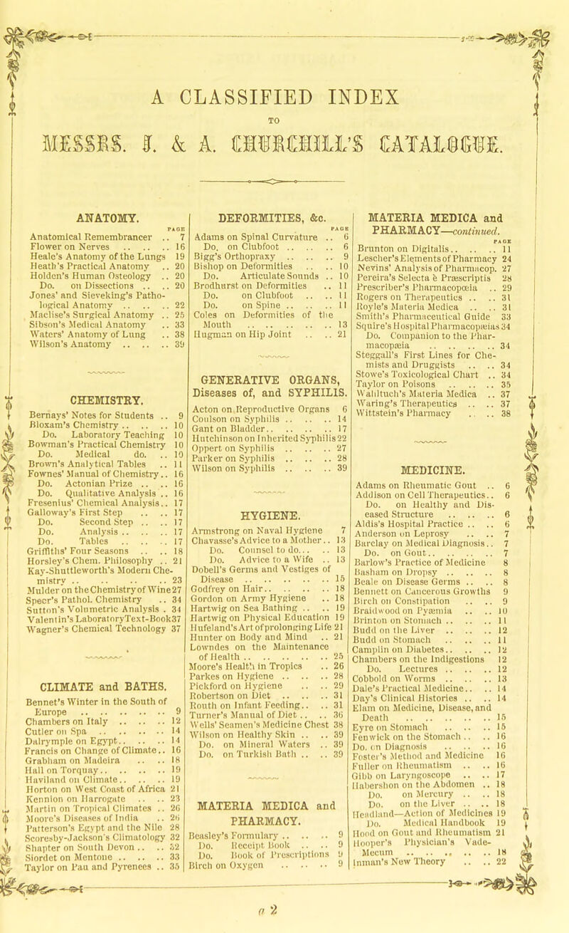 ^ MESSES. A CLASSIFIED INDEX TO I. k L ClilOTii’S EATAICCTE. ANATOMY. Anatomical Remembrancer .. 7 Flower on Nerves 16 Heale’s Anatomy of the Langs 19 Heath's Practical Anatomy .. 20 Holden’s Human Osteology .. 20 Do. on Dissections .. .. 20 Jones' and Sieveking’s Patho- logical Anatomy 22 Maclise’s Surgical Anatomy .. 25 Sibson’s .Medical .‘\natomy .. 33 Waters’ Anatomy of Lung .. 38 Wilson’s Anatomy 39 CHEMISTRY. Bernays’ Notes for Students .. 9 Bloxam’s Chemistry 10 Do. Laboratory Teaching 10 Bowman’s Practical Chemistry 10 Do. Medical do. .. 10 Brown’s Analytical Tables .. 11 Fownes’ .Manual of Chemistry.. 16 Do. Actonian Prize .. ..16 Do. Qualitative Analysis .. 16 Fresenius’ Chemical Analysis.. 17 Galloway’s First Step .. ..17 Do. Second Step .. ..17 Do. Analysis 17 Do. Tables 17 Grifllths’Four Seasons .. ..18 Horsley’s Chera. Philosophy .. 21 Kay-Shuttleworth’s Modem Che- mistry .. .. .. .. 23 Mulder on theChemistryof Wine27 Speer’s Pathol. Cliemistry .. 34 Sutton's Volumetric Analysis . 34 Valent in’s LaboratoryText-Book37 Wagner’s Chemical Technology 37 CLIMATE and BATHS. Bennet’s Winter in the South of Europe 9 Chambers on Italy 12 Cutler on Spa 14 Dalrymple on Egypt 14 Francis on Change of Climate.. 16 Grabham on Jladeira .. .. 18 Hall on Torquay 19 Haviland on Climate 19 Horton on West Coast of Africa 21 Kennion on Harrogate .. ..23 Martin on Tropical Climates .. 26 Moore’s Di.sca.ses of India .. 26 Patterson’s Egypt and the Nile 28 Seoresby-Jackson's Climatology 32 Shapter on South Devon .. .. .32 Siordet on Mentone 33 Taylor on Pan and Pyrenees .. 35 DEFORMITIES, &c. Adams on Spinal Curvature .. 6 Do. on Clubfoot 6 Bigg’s Orthopraxy 9 Bisliop on Deformities .. .. 10 Do. Articulate Sounds .. 10 Brodhurst on Deformities .. II Do. on Clubfoot .. ..II Do. on Spine II Coles on Deformities of the Mouth 13 Ilugman on Hip Joint .. .. 21 GENERATIVE ORGANS, Diseases of, and SYPHILIS. Acton on Reproductive Organs 6 Coulson on Syphilis 14 Gant on Bladder 17 Hutchinson on Inherited Syphilis 22 Oppert on Syphilis 27 Parker on Sypliilis 28 Wilson on Syphilis 39 HYGIENE. Annstrong on Naval Hygiene 7 Chavasse’s Advice to a Mother.. 13 Do. Counsel to do 13 Do. Advice to a Wife .. 13 Dobell’s Germs and Vestiges of Disease 15 Godfrey on Hair 18 Gordon on Army Hygiene .. 18 Hartwig on Sea Bathing .. .. 19 Hartwigon Physical Education 19 Hufeiand’sArt ofprolongingLife 21 Hunter on Body and Mind .. 21 Lowndes on the Maintenance of Health 25 Moore’s Healtli in Tropics .. 26 Parkes on Hygiene 28 Pickford on Hygiene .. .. 29 Robertson on Diet 31 Kouth on Infant Feeding.. .. 31 Turner’s Manual of Diet.. .. 36 Wells’ Seamen's Medicine Chest 38 Wilson on Healthy Skin .. .. 39 Do. on Mineral Waters .. 39 Do. on Turkish Bath .. .. 39 MATERIA MEDICA and PHARMACY. Beasley’s Fonntilary 9 Do. Receipt Book .. .. 9 Do. liook of Prescriptions 9 Birch on Oxygen 9 MATERIA MEDICA and PHARMACY—continued. Brunton on Digitalis 11 Lescher’sElementsofPharmacy 24 Nevins’ Analysis of Pharmacop. 27 Pereira’s Selecta b Praiscriptis 28 Preserlber’s Phannacopoeia .. 29 Rogers on Therapeutics .. ..31 Royle’s Materia Mcdica .. ..31 Smith’s Pharmaceutical Guide 33 Squire's Hospital Pliarmacopieias 34 Do. Companion to the Phar- macopaiia 34 SteggaU’s First Lines for Che- mists and Druggists .. ..34 Stowe’s Toxicological Chart .. 34 Taylor on Poisons 35 VValilluch’s Materia Medica .. 37 Waring’s Therapeutics .. .. 37 W ittstein’s Pharmacy ., .. 38 MEDICINE. Adams on Rheumatic Gout .. 6 Addison on Cell Therapeutics.. 6 Do. on Healthy and Dis- eased Stnicture 6 Aldis’s Hospital Practice .. .. 6 Anderson on Leprosy .. .. 7 Barclay on Medical Diagnosis.. 7 Do. on Gout 7 Barlow’s Practice of M edicine 8 Basham on Dropsy 8 Beale on Disease Germs .. .. 8 Bennett on Cancerous Growths 9 Birch on Constipation .. .. 9 Braidwoodon Pyatinia .. .. lU Brinton on Stomach 11 Budd on the Liver 12 Budd on Stomach 11 Camplin on Diabetes 12 Chambers on the Indigestions 12 Do. Lectures 12 Cobbold on Worms 13 Dale’s Practical iledicine.. ..14 Day’s Clinical Histories .. .. 14 Elam on Medicine, Disease, and Death 15 Eyre on Stomach 15 Fenwick on the Stomach .. .. 16 Do. on Diagnosis 16 Foster’s Method .and Medicine 16 Fuller on Rheumatism .. ..16 Gibb on Laryngoscope .. ..17 I labershon on the Abdomen .. 18 Do. on Mercury .. ..18 Do. on the Liver .. ..18 Ileadhind—Action of Jlediclnes 19 Do. Medical Handbook 19 Hood on Gout and Rheumatism 21 Hooper’s Physician's Vade- Mecum 18 Inman’s Now Theory .. ..22 0 2
