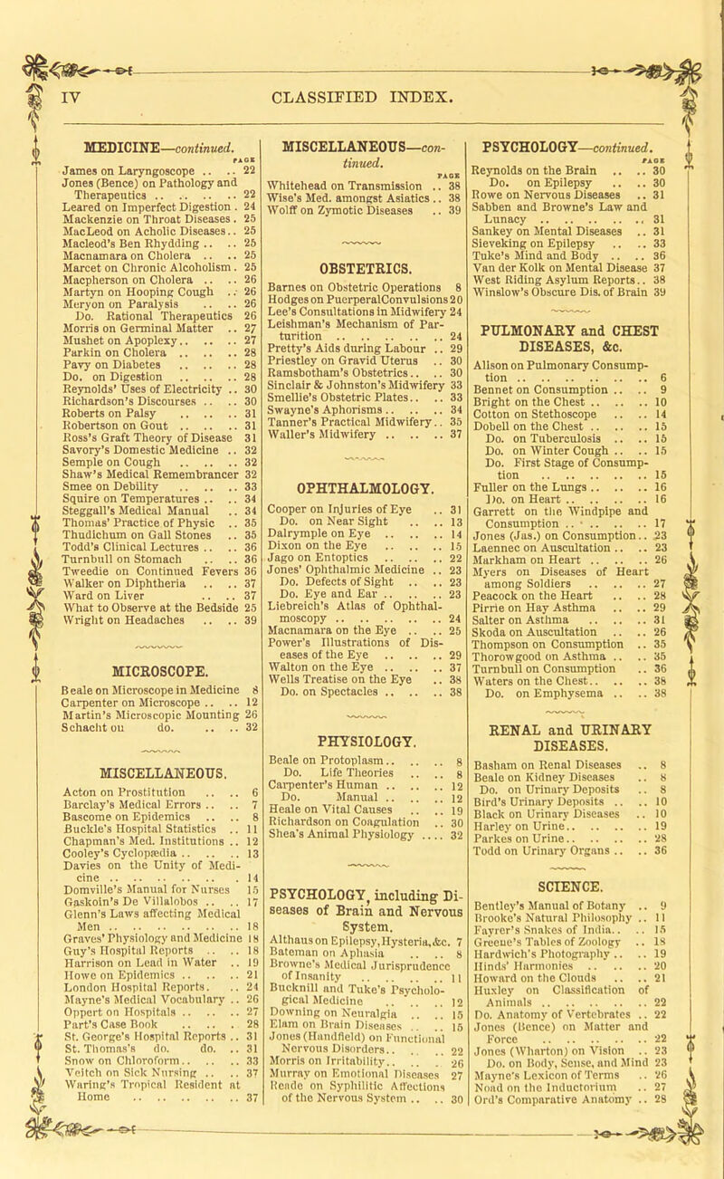 _^e-, MEDICINE—continued. rAOE James on Laryngoscope .. .. 22 Jones (Bence) on Pathology and Therapeutics 22 Leared on Imperfect Digestion . 24 Mackenzie on Throat Diseases. 25 MacLeod on Acholic Diseases.. 25 Macleod’s Ben Rhydding .. .. 25 Macnamara on Cholera .. .. 25 Marcet on Chronic Alcoholism. 25 Macpherson on Cholera .. .. 26 Martyn on Hooping Cough . .■ 26 Meryon on Paralysis .. .. 26 Do. Rational Therapeutics 26 Morris on Germinal Matter .. 27 Mushet on Apoplexy 27 Parkin on Cholera 28 Pavy on Diabetes 28 Do. on Digestion 28 Reynolds’ Uses of Electricity .. 30 Richardson’s Discourses .. .. 30 Roberts on Palsy 31 Robertson on Gout 31 Ross’s Graft Theory of Disease 31 Savory’s Domestic Medicine .. 32 Semple on Cough 32 Shaw’s Medical Remembrancer 32 Smee on Debility 33 Squire on Temperatures .. .. 34 Steggall’s Medieal Manual .. 34 Thomas’ Practice of Physic .. 35 Thudichum on Gall Stones .. 35 Todd’s Clinical Lectures .. .. 36 Turnbull on Stomach .. .. 36 Tweedie on Continued Fevers 36 Walker on Diphtheria .. .. 37 Ward on Liver .. .. 37 What to Observe at the Bedside 25 Wright on Headaches .. ..39 MICROSCOPE. B eale on Microscope in Medicine 8 Carpenter on Microscope .. .. 12 Martin’s Microscopic Mounting 26 Schacht ou do. .. ..32 MISCELLANEOUS. Acton on Prostitution .. .. 6 Barclay’s Medical Errors .. .. 7 Bascorae on Epidemics .. .. 8 Buckle's Hospital Statistics .. 11 Chapman’s Med. Institutions .. 12 Cooley’s Cyclopsedia 13 Davies on the Unity of Medi- cine 14 Domville’s Manual for Nurses 15 Gaskoin’s De Villalobos .. ..17 Glenn's Laws affecting Medical Men 18 Graves’ Physiology and Medicine 18 Guy’s Hospital Reports .. ..18 Harrison on Lead in Water .. 19 Howe on Epidemics 21 London Hospital Reports. .. 24 Mayne’s Medical Vocabulary .. 26 Oppert on Hospitals 27 Part’s Case Book 28 St. George’s Hospital Reports .. 31 St. Tlioma.s’8 do. do. .. 31 Snow on Chloroform 33 Vcitch on Sick Nursing .. ..37 Waring’s Tropical Resident at Home 37 MISCELLANEOUS—con- tinued. PACK Whitehead on Transmission .. 38 Wise’s Med. amongst Asiatics .. 38 Wolff on Zymotic Diseases .. 39 OBSTETRICS. Barnes on Obstetric Operations 8 Hodges on PuerperalConvulsions 2 0 Lee’s Consultations in Midwifery 24 Leishman’s Mechanism of Par- turition 24 Pretty’s Aids during Labour .. 29 Priestley on Gravid Uterus .. 30 Ramsbotham’s Obstetrics.. .. 30 Sinclair & Johnston’s Midwifery 33 Smellie’s Obstetric Plates.. .. 33 Swayne’s Aphorisms 34 Tanner’s Practical Midwifery.. 35 Waller’s Midwifery 37 OPHTHALMOLOGY. Cooper on Injuries of Eye .. 31 Do. on Near Sight ,. .. 13 Dalrymple on Eye 14 Dixon on the Eye 15 Jago on Entopties 22 Jones’Ophthalmic Medicine .. 23 Do. Defects of Sight .. .. 23 Do. Eye and Ear 23 Liebreich’s Atlas of Ophthal- moscopy 24 Macnamara on the Eye .. .. 25 Power’s Illustrations of Dis- eases of the Eye 29 Walton on the Eye 37 Wells Treatise on the Eye .. 38 Do. on Spectacles 38 PHYSIOLOGY Beale on Protoplasm.. Do. Life Theories Carpenter’s Human .. Do. Manual .. Heale on Vital Causes Richardson on Coagulation Shea's Animal Physiology PSYCHOLOGY^ including Di- seases of Brain and Nervous System. Althaus on Epilepsy,Hysteria,&c. 7 Bateman on Aphasia .. .. 8 Browne’s Medical Jurisprudence of Insanity n Bucknill and Tuke’s Psycholo- gical Medicine 12 Downing on Neuralgia .. ..15 Elam on Brain Diseases .. .. 15 Jones (Haudfleld) on Functi(uial Nervous Disorders 22 Morris on Irritabiiity.. .. ! 26 Murray on Emotional Diseases 27 Hondo on Syphilitic Affections of the Nervous System .. .. 30 PSYCHOLOGY—continued. Reynolds on the Brain .. .. 30 Do. on Epilepsy .. .. 30 Rowe on Nervous Diseases .. 31 Sabben and Browne’s Law and Lunacy .31 Sankey on Mental Diseases .. 31 Sieveking on Epilepsy .. .. 33 Tuke’s Mind and Body .. .. 36 Van der Kolk on Mental Disease 37 West Riding Asylum Reports.. 38 Winslow’s Obscure Dis. of Brain 39 PULMONARY and CHEST DISEASES, &c. Alison on Pulmonary Consump- tion 6 Bennet on Consumption .. .. 9 Bright on the Chest 10 Cotton on Stethoscope .. .. 14 Dobell on the Chest 15 Do. on Tuberculosis .. ..16 Do. on Winter Cough .. .. 15 Do. First Stage of Consump- tion 15 Fuller on the Lungs 16 Do. on Heart 16 Garrett on tlie Windpipe and Consumption .. • 17 Jones (Jas.) on Consumption.. 23 Laennec on Auscultation .. .. 23 Markham on Heart 26 Myers on Diseases of Heart among Soldiers 27 Peacock on the Heart .. .. 28 Pirrie on Hay Asthma .. .. 29 Salter on Asthma 31 Skoda on Auscultation .. .. 26 Thompson on Consumption .. 35 Thorowgood on Asthma .. .. 35 Turnbull on Consumption .. 36 Waters on the Chest 38 Do. on Emphysema .. .. 38 RENAL and URINARY DISEASES. Basham on Renal Diseases .. 8 Beale on Kidney Diseases .. 8 Do. on Urinary Deposits .. 8 Bird’s Urinary Deposits .. ..10 Black on Urinary Diseases .. 10 Harley on Urine 19 Parkes on Urine 28 Todd on Urinary Organs .. .. 36 SCIENCE. Bentley’s Manual of Botany .. 9 Brooke’s Natural Philosophy .. 11 Fayror’s Snakes of India.. .. 15 Greene’s Tables of Zoology .. 18 Hardwich’s Photography .. .. 19 Hind.s’ Harmonies 20 Howard on the Clouds .. ..21 Huxley on Classification of Animals 22 Do. Anatomy of Vertebrates .. 22 Jones (Bence) on Matter and Foree 22 Jones (Wharton) on Vision .. 23 Do. on Body, Sense, and Mind 23 Mayne’s Lexicon of Terms .. 26 Nnad on the Inductorium .. 27 Ord’s Comparative Anatomy .. 28 —©4 •—>9