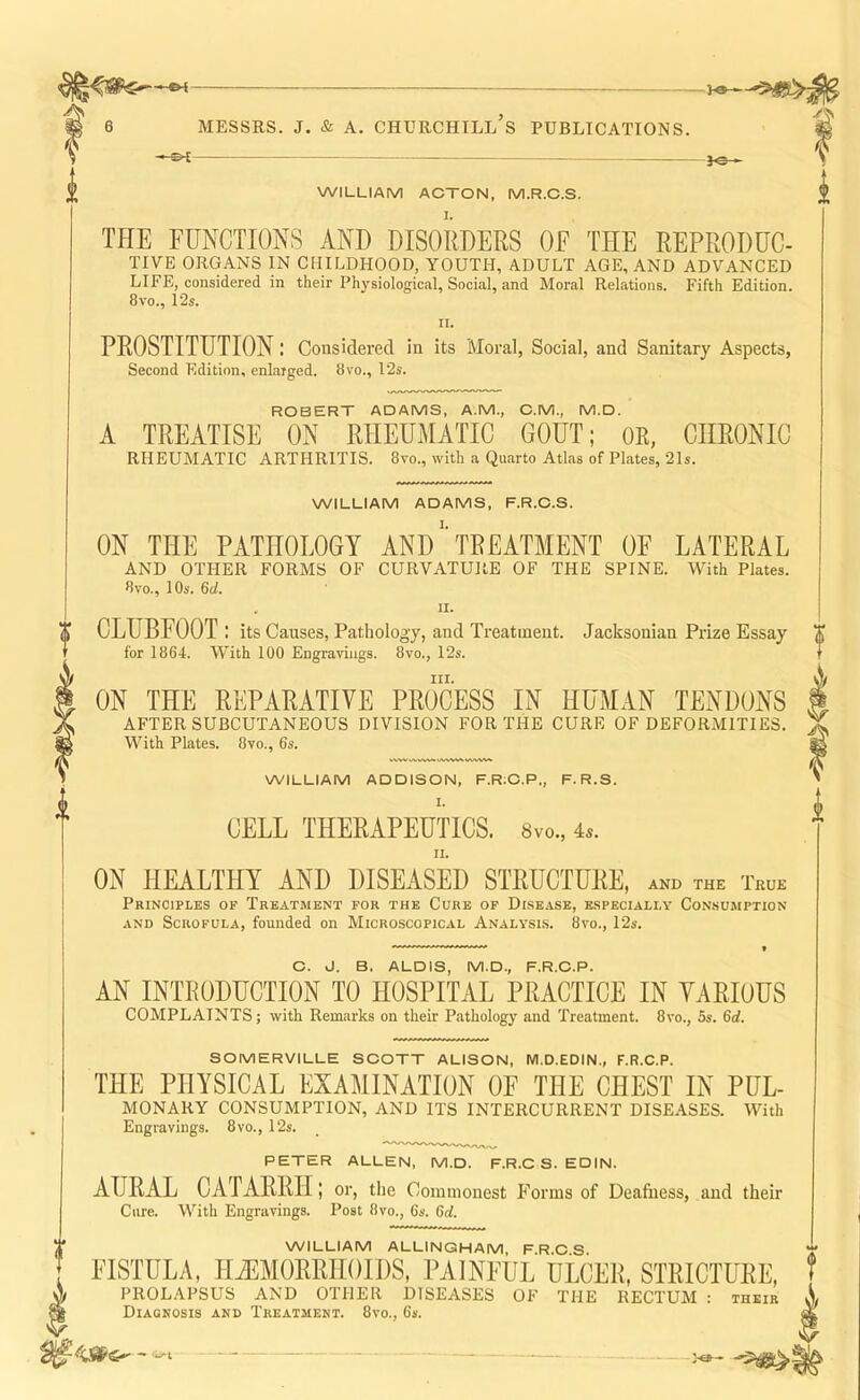 WILLIAM ACTON, M.R.C.S. THE FUNCTIONS AND DISORDERS OF THE REPRODUC- TIVE ORGANS IN CHILDHOOD, YOUTH, ADULT AGE, AND ADVANCED LIFE, considered in their Ph3'siological, Social, and Moral Relations. Fifth Edition. 8vo., 12s. II. PROSTITUTION: Considered in its Moral, Social, and Sanitary Aspects, Second Edition, enlarged. 8vo., 12s. ROBERT ADAMS, A.M., C.M., M.D. A TREATISE ON RHEUMATIC GOUT; OR, CHRONIC RHEUMATIC ARTHRITIS. 8vo., with a Quarto Atlas of Plates, 21s. WILLIAM ADAMS, F.R.C.S. ON THE PATHOLOGY ANDTREATMENT OF LATERAL AND OTHER FORMS OF CURVATURE OF THE SPINE. With Plates. 8vo., 10s. 6d. I II. i X CLUBFOOT: its Causes, Pathology, and Treatment. Jacksonian Prize Essay X T for 1864. With 100 Enexavinea. 8vo., 12s. T III. ON THE REPARATIVE PROCESS IN HUMAN TENDONS AFTER SUBCUTANEOUS DIVISION FOR THE CURE OF DEFORMITIES. With Plates. 8vo., 6s. WILLIAM ADDISON, F.R;C.P,, F. R.S. CELL THERAPEUTICS. 8vo., 4^. II. ON HEALTHY AND DISEASED STRUCTURE, and the True Principles of Treatment for the Cure of Disease, especially Consumption AND Scrofula, founded on Microscopical Analysis. 8vo., 12s. O. J. B. ALOIS, M.D., F.R.O.P. AN INTRODUCTION TO HOSPITAL PRACTICE IN VARIOUS COMPLAINTS; with Remarks on their Pathology and Treatment. 8vo., 5s. 6d. SOMERVILLE SOOTT ALISON, M.D.EDIN., F.R.C.P. THE PHYSICAL EXAMINATION OF THE CHEST IN PUL- MONARY CONSUMPTION, AND ITS INTERCURRENT DISEASES. With Engravings. 8vo., 12s. PETER ALLEN, M.D. F.R.O S. EDIN. AURAL CATARRH; or, the Commonest Forms of Deafness, and their Cure. With Engravings. Post 8vo., 6s. Gd. WILLIAM ALLINGHAM, F.R.O.S. FISTULA, HiEMORRHOIDS, PAINFUL ULCER, STRICTURE, PROLAPSUS AND OTHER DISEASES OF THE RECTUM : their Diagnosis and Treatment. 8vo., 6s.