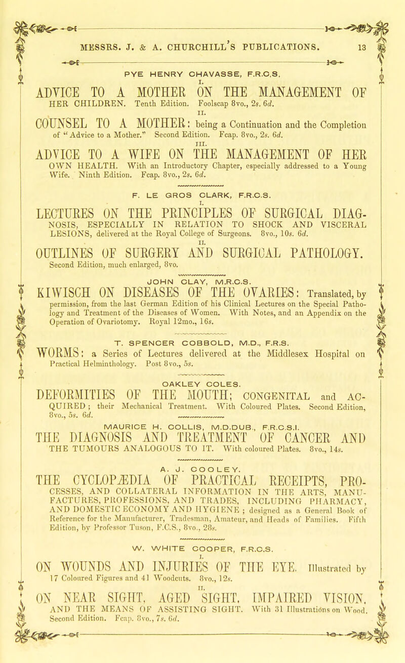 fe-«- PYE HENRY CHAVASSE, F.R.O.S, ADVICE TO A MOTHER ON THE MANAGEMENT OF HER CHILDREN. Tenth Edition. Foolscap 8vo., 2s. 6rf. II. COUNSEL TO A MOTHER: being a Continuation and the Completion of “Advice to a Mother.” Second Edition. Fcap. 8vo., 2s. Qd. III. ADVICE TO A WIFE ON THE MANAGEMENT OF HER OWN HEALTH. With an Introductory Chapter, especially addressed to a Young Wife. Ninth Edition. Fcap. 8vo., 2s. 6d. F. LE GROS CLARK, F.R.O.S. LECTURES ON THE PRINCIPLES OF SURGICAL DIAG- NOSIS, ESPECIALLY IN RELATION TO SHOCK AND VISCERAL LESIONS, delivered at the Royal College of Surgeons. 8vo., 10s. 6of. OUTLINES OF SURGERY AND SURGICAL PATHOLOGY. Second Edition, much enlarged, 8vo. JOHN CLAY, M.R.C.S. KIWISCH ON DISEASES OF THE OVARIES: Translated,by permission, from the last German Edition of his Clinical Lectures on the Special Patho- logy and Treatment of the Diseases of Women. With Notes, and an Appendix on the Operation of Ovariotomy. Royal 12mo., 16s. T. SPENCER COBBOLD, M.D., F.R.S. WORMS: a Series of Lectures delivered at the Middlesex Hospital on Practical Helminthology. Post 8vo., 5s. OAKLEY COLES. DEFORMITIES OF THE MOUTH; congenital and ac- quired ; their Mechanical Treatment. With Coloured Plates. Second Edition, 8vo., 5s. 6rf. MAURICE H. COLLIS, M.D.DUB., F.R.C.S.I. THE DIAGNOSIS AND TREATMENT OF CANCER AND THE TUMOURS ANALOGOUS TO IT. With coloured Plates. 8vo., Us. THE CYCLOPiEDIA V' PRACTICAL RECEIPTS, Pro- cesses, AND COLLATERAL INFORMATION IN THE ARTS, MANU- FACTURES, PROFESSIONS, AND TRADES, INCLUDING PHARMACY, AND DOMESriC ECONOMY AND HYGIENE ; designed as a General Book of Reference for the Manufacturer, Tradesman, Amateur, and Heads of Families. Fifth Edition, hy Professor Tuson, F.C.S., 8vo., 28.s. W. WHITE COOPER, F.R.O.S. ON WOUNDS AND INJURIES OF THE EYE. illustrated by 17 Coloured Figures and 41 Woodcuts. 8vo., 12s. ON NEAR SIGHT. AGED ”siGHT. IMPAIRED VISION. AND THE MEANS OF ASSISTING SIGHT. With .31 Illustrations on Wood. Second Edition. Fcap. 8vo., ’Is. fid.
