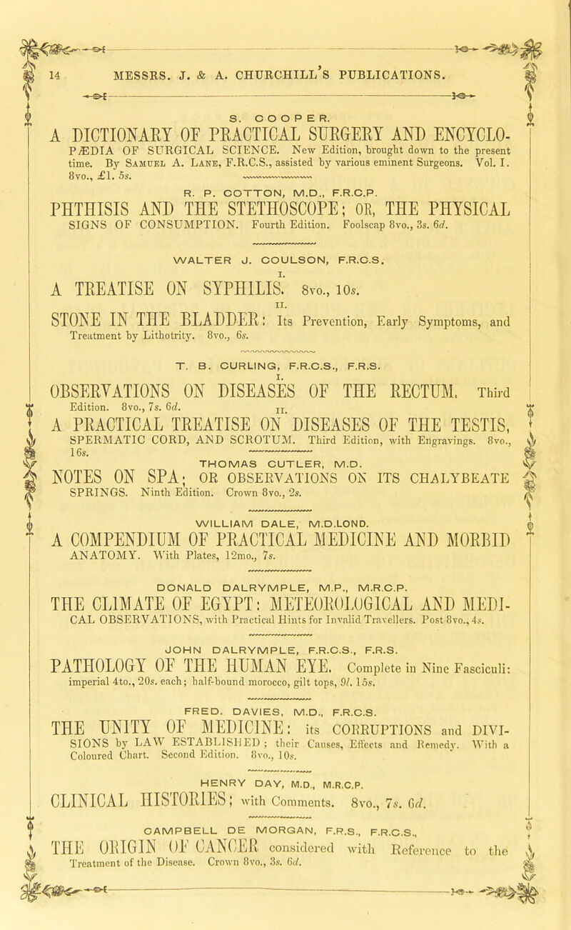 A DICTIONARY OF PRACTICAL SURGERY AND ENCYCLO- PAEDIA OF SURGICAL SCIENCE. New Edition, brought down to the present time. By Samuel A. Lane, F.R.C.S., assisted by various eminent Surgeons. Vol. I. 8VO», 1 . 5s. .;VWV.VW.WW.VW..'VW R. P. COTTON, M.D., F.R.C.P. PHTHISIS AND THE STETHOSCOPE; OR, THE PHYSICAL SIGNS OF CONSLTMPTION. Fourth Edition. Foolscap 8vo., 3s. 6d. WALTER J. COULSON, F.R.C.S. A TREATISE ON SYPHILIS.’ 8vo., lOs. STONE IN THE BLADDER: its Prevention, Early Symptoms, and Treatment by Lithotrity. 8vo., 6s. T. B. CURLING, F.R.C.S., F.R.S. OBSERVATIONS ON DISEASES OF THE RECTUM. Third Edition. 8vo., 7s. 6(7. jj A PRACTICAL TREATISE ON’DISEASES OF THE TESTIS, SPERMATIC CORD, AND SCROTUM. Third Edition, with Engravings. 8vo., THOMAS CUTLER, M.D. NOTES ON SPA; or observations on its chalybeate SPRINGS. Ninth Edition. Crown 8vo., 2s. WILLIAM DALE, M.D.LOND. A COMPENDIUM OE PRACTICAL MEDICINE AND MORBID ANATOMY. With Plates, 12mo., 7s. DONALD DALRYMPLE, M.P., M.R.C.P. THE CLIMATE OF EGYPT: METEOROLOGICAL AND MEDI- CAL OBSERVATIONS, with Practical Hints for Invalid Travellers. Post 8vo., 4s. JOHN DALRYMPLE, F.R.C.S., F.R.S. PATHOLOGY OF THE HUMAN EYE. Complete in Nine Fasciculi: imperial 4to., 20s. each; h.alf-bound morocco, gilt tops, 91. 15s. FRED. DAVIES, M.D., F.R.C.S. THE UNITY OF MEDICINE: its corruptions and divi- sions by LAW ESTABLISHED; their Causes, Effects and Remedy. With a Coloured Chart. Second Edition. 8vo., 10s. HENRY DAY, M.D., M.R.C.P. CLINICAL HISrORlES; with Comments. 8vo., 7s. Gd. CAMPBELL DE MORGAN, F.R.S., F.R.C.S. THE OBIGIN OF CANCER considered with Reference to the Treatment of the Disease. Crown 8vo., '6s. 6</. ♦ -©4-