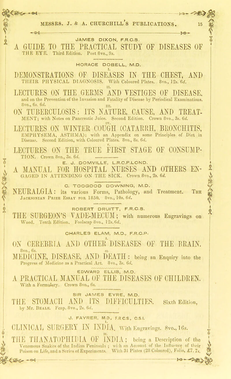 V -}Oh JAMES DIXON, F.R.C.S. A GUIDE TO THE PRACTICAL STUDY OF DISEASES OE HORACE DOBELL, M.D. DEMONSTRATIONS OF DISEASES IN THE CHEST, AND THEIR PHYSICAL DIAGNOSIS. With Coloured Plates. 8vo., 12s. 6rf. LECTURES ON THE GERMS AND VESTIGES OF DISEASE, and on the Prevention of the Invasion and Fatalit}' of Disease by Periodical Examinations. 8vo., 6s. 6rf. iji ON TUBERCULOSIS: ITS NATURE. CAUSE, AND TREAT- MENT; with Notes on Pancreatic Juice. Second Edition. Crown 8vo., 3s. 6</. LECTURES ON WINTER COUGH (CATARRH, BRONCHITIS, EMPHYSEMA, ASTHMA): with an Appendix on some Principles of Diet in LECTURES ON THE TRUE FIRST STAGE OF CONSUMP- E. J. DOMVILLE, L.R.C.P.LON D. A MANUAL FOR HOSPITAL NURSES AND OTHERS En- gaged IN ATTENDING ON THE SICK. Crown 8vo., 2s. 6d. C. TOOGOOO DOWNING, M.D. NEURALGIA: its various Forms, Pathology, and Treatment. The Jacksonian Prize Essay for 1850. 8vo., 10s. 6d. ROBERT DRUITT, F.R.C.S. THE SURGEON’S VADE-MECUM; with numerous Engravings on Wood. Tenth Edition. Foolscap 8vo., 12s. 6rf. CHARLES ELAM, M.D., F.R.C.P. ON CEREBRI A AND OTHEIUHSEASES OF THE BRAIN. 8VO., 6s. II- j\ILDlCINE, DISEASE, AND DEATH : being an Enquiry into the Progress of Medicine as a Practical Art. 8vo., 3s. Gd.. EDWARD ELLIS. M.D. A PRACTICAL MANUAL OF THE DISEASES OF CHILDREN. With a Formulary. Crown 8vo., 6s. SIR JAMES EYRE, M.D. THE STOMACH AND ITS DIFFICULTIES. si.vth Edition, hy Mr. Bealf,. Fcap. 8vo., 2s. Gd.. J. FAYRER, M.D., F.R C.S, C.S.I. CLINICAL SCRGLRY^ IN L\I)IA, Witli Engravings. 8vo., IGs. THE THANATOPHIDIA OF INDIA; being a Description of the Venomous Snakes of the Indian Peninsula ; wiih an Account of the IiiHuenc9 of tlieir Poison on Life, and a Series of Experiments. With 31 Pl.ates (28 Coloured), Folio, £7. 7s. 0 m a- I *