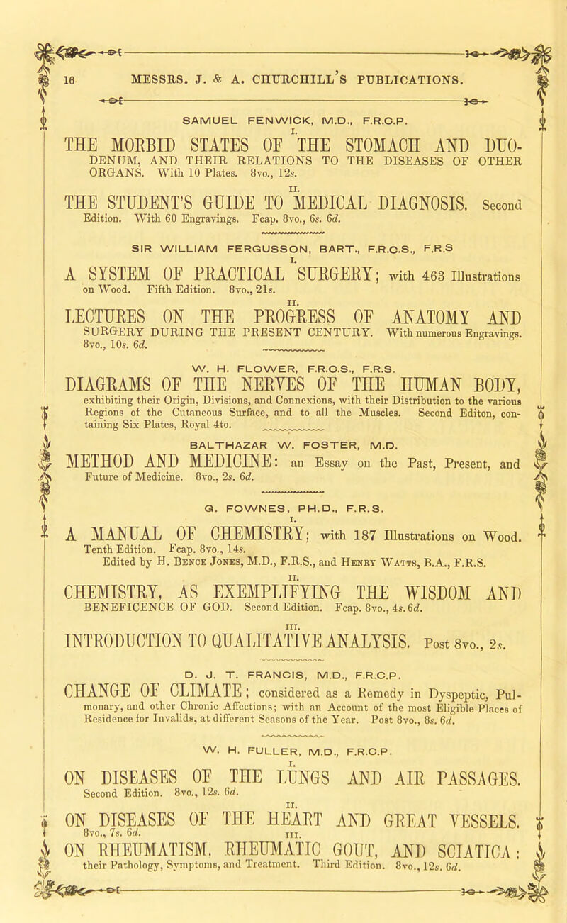 -9^ — —— 16 MESSRS, j. & A. Churchill’s publications. —&t 3^— SAMUEL FENWICK, M.D., F.R.C.P. THE MORBID STATES OE 'tHE STOMACH AND DDO- DENUM, AND THEIR RELATIONS TO THE DISEASES OF OTHER ORGANS. With 10 Plates. 8vo., 12s. THE STUDENT’S GUIDE TO MEDICAL DIAGNOSIS. Second Edition. With 60 Engravings. Fcap. 8vo., 6s. 6d. SIR WILLIAM FERGUSSON, BART., F.R.C.S., F.R.S A SYSTEM OF PRACTICAL'SURGERT; with 463 illustrations on Wood. Fifth Edition. 8vo., 21s. LECTURES ON THE PROGRESS OF ANATOMY AND surgery during THE PRESENT CENTURY. With numerous Engravings. 8vo., 10s. 6d. W. H. FLOWER, F.R.C.S., F.R.S. DIAGRAMS OF THE NERYES OE THE HUMAN BODY, exhibiting their Origin, Divisions, and Connexions, with their Distribution to the various Regions of the Cutaneous Surface, and to all the Muscles. Second Editon, con- taining Six Plates, Royal 4to. BALTHAZAR W. FOSTER, M.D. t METHOD AND MEDICINE: an Essay on the Past, Present, and Future of Medicine. 8vo., 2s. 6d. V t G. FOWNES, PH.D., F.R.S. I, A MANUAL OE CHEMISTRY; with 187 Illusti'ations on Wood. Tenth Edition. Fcap. 8vo., 14s. Edited by H. Benoe Jones, M.D., F.R.S., and Henet Watts, B.A., F.R.S. CHEMISTRY, AS EXEMPLIFYING THE WISDOM AND BENEFICENCE OF GOD. Second Edition, Fcap. 8vo., 4s. III. INTRODUCTION TO QUALITATIYE ANALYSIS. Post 8vo., 2.9. D. J. T. FRANCIS, M.D., F.R.C.P. CHANGE OE CLIMATE; considered as a Remedy in Dyspeptic, Pul- monary, and other Chronic Affections; with an Account of the most Eligible Places of Residence for Invalids, at different Seasons of the Year. Post 8vo., 8s. 6d. W. H. FULLER, M.D., F.R.C.P. ON DISEASES OE THE LUNGS AND AIR PASSAGES. Second Edition. 8vo., 12s. 6d. ON DISEASES OF THE HEART AND GREAT YESSELS. 8vo., 7s. 6d. in \ ON RHEUMATISM, RHEUMATIC GOUT, AND SCIATICA: 0 their Pathology, Symptoms, and Treatment. Third Edition. 8vo., 12s. 6rf.