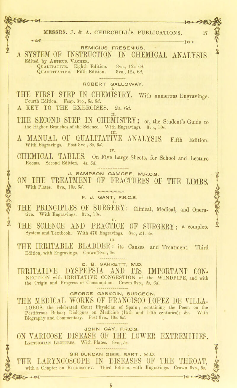 REMIGIUS FRESENIUS. * A SYSTEM OF INSTRUCTION IN CHEMICAL ANALYSIS, -3<h Edited by Arthur Vacher. Qualitative. Eighth Edition. 8vo., 12s. 6d. Quantitative. Fifth Edition. 8vo., 12s. 6d, ROBERT GALLOWAY. THE FIRST STEP IN CHEMISTRY, with numerous Engravings. Fourth Edition. Fcap. 8vo., 6s. 6d. A KEY TO THE EXERCISES. 2s. 6d THE SECOND STEP IN CHEMISTRY; or, the Student’s Guide to the Higher Branches of the Science. With Engravings. 8vo., 10s. III. A MANUAL OF QUALITATIVE ANALYSIS. Fifth Edition. With Engravings. Post 8vo., 8s. 6d. IV, CHEMICAL TABLES. On Five Large Sheets, for School and Lecture Rooms. Second Edition. 4s. 6d. J. SAMPSON GAMGEE, M.R.C.S. ON THE TREATMENT OF FRACTURES OF THE LIMBS. With Plates. 8vo., 10s. 6d. F. J. GANT, F.R.C.S. THE PRINCIPLES OF SURGERY : Clinical, Medical, and Opera- tive. With Engravings. 8vo., 18s. THE SCIENCE AND PRACTICE OF SURGERY: a complete System and Textbook. With 470 Engravings. 8vo, £1. 4s. III. THE IRRITABLE BLADDER: its Causes and Treatment. Third Edition, with Engravings. Crown'8vo., 6s. c. B. GARRETT, M.D. IRRITATIVE DYSPEPSIA AND ITS IMPORTANT CON^ NECTION with IRRITATIVE CONGESTION of the WINDPIPE, and with the Origin and Progress of Consumption. Crown 8vo., 2s. 6d. GEORGE GASKOIN, SURGEON. THE MEDICAL WORKS OF FRANCISCO LOPEZ DE VILLA- LOBOS, the celebrated Court Physician of Spain ; containing the Poem on the Pestiferous Buhas; Dialogues on Medicine (ISth and 16th centuries); &c. With Biography and Commentary. Post 8vo., 10s. 6d. JOHN GAY, F.R.C.S. ON VARICOSE DISEASE OF THE LOWER EXTREMITIES. Lkttsomian Lectures. With Plates. 8vo., Ss. SIR DUNCAN GIBB, BART., M.D. THE LARYNGOSCOPE IN DISEASES OF THE THROAT, with a Chapter on Rhikoscopy. Third Edition, with Engravings. Crown 8vo.,5s. b