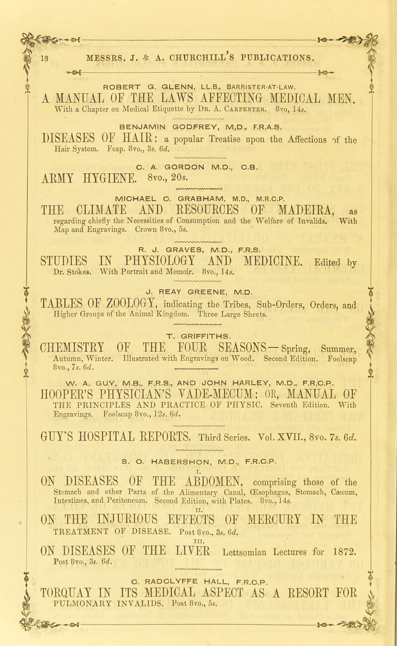 ^ ROBERT G. GLENN, LL.B., BARRISTER-AT-LAW. A MANUAL OF THE LAWS AFFECTINO MEDICAL MEN. With a Chapter on Medical Etiquette by Dr. A. Carpenter. 8vo, 14s. BENJAMIN GODFREY, M,D., F.R.A.S. DISEASES OF HAIR: a popular Treatise upon the Affections of the Hair System. Fcap. 8vo., 3s. 6d. C. A. GORDON M.D., O.B. ARMY HYGIENE. 8yo., 20.s. MIOHAEL C. GRABHAM, M.D., M.R.C.P. THE CLIMATE AND RESOURCES OF MADEIRA, as regarding chiefly the Necessities of Consumption and the Welfare of Invalids. With Map and Engravings. Crown 8vo., 6s. R. J. GRAVES, M.D., F.R.S. STUDIES IN PHYSIOLOGY AND MEDICINE. Edited by Dr. Stokes. With Portrait and Memoir. 8vo., 14s. J. REAY GREENE, M.D. TABLES OF ZOOLOGY, indicating the Tribes, Sub-Orders, Orders, and Higher Groups of the Animal Kingdom. Three Large Sheets. f VCVW/XWWN-VWWWN vwv T. GRIFFITHS. CHEMISTRY OF THE FOUR SEASONS-Spring, Summer, Autumn, Winter. Illustrated with Engravings on Wood. Second Edition. Foolscap 8vo., 7s. 6d. —— W. A. GUY, M.B., F.R.S., AND JOHN HARLEY, M.D., F.R.C.P. HOOPER’S PHYSICIAN’S YADE-MECUM: OR, MANUAL OF THE PRINCIPLES AND PRACTICE OF PHYSIC. Seventh Edition. With Engravings. Foolscap 8vo., 12s. 6d. GUY’S HOSPITAL REPORTS. Third Series. Vol. XVII., 8vo. 7s. 6d. S. O. HABERSHON, M.D., F.R.C.P. I ON DISEASES OF THE ABDOMEN, comprising those of the Stomach and other Parts of the Alimentary Canal, CEsophagiis, Stomach, Cmcum, Intestines, and Peritoneum. Second Edition, with Plates. 8vo., 14s. ON THE INJURIOUS EFFECTS OF MERCURY IN THE TREATMENT OF DISEASE. Post 8vo., 3s. 6rf. III. ON DISEASES OF THE LIVER Lettsomian Lectures for 1872. Post 8vo., 3s. 6d. O. RADCLYFFE HALL, F.R.C.P. TORQUAY IN ITS MEDICAL ASPECT AS A RESORT FOR x PULMONARY INVALIDS. Post 8vo., 5s. % r-&f-
