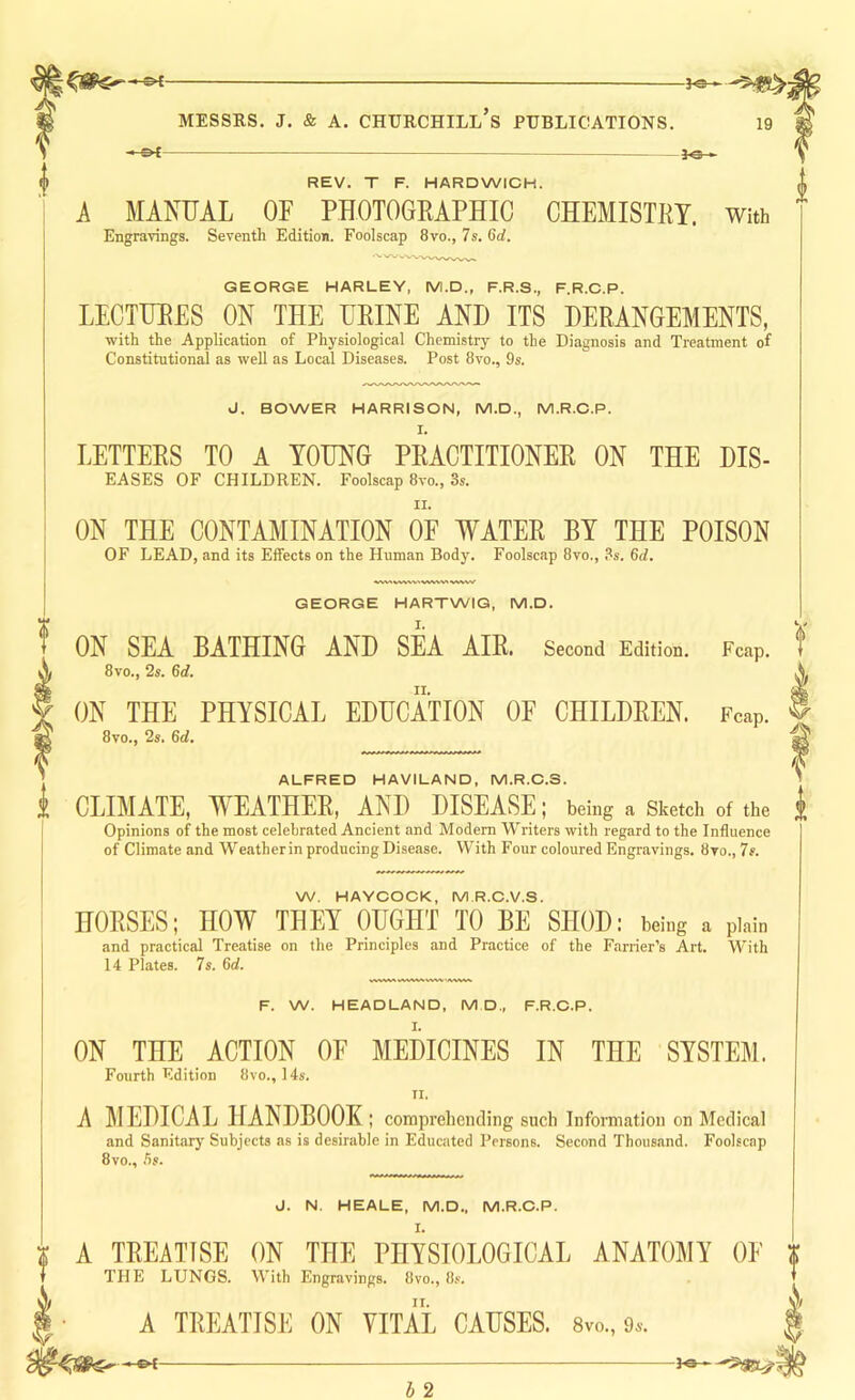 -&£- 1<3 » REV. T F. HARDWICH. MANUAL OF PHOTOGKAPHIC CHEMISTRY. With Engravings. Seventh Edition. Foolscap 8vo., 7s. 6d. GEORGE HARLEY, M.D., F.R.S., F.R.C.P. LECTURES ON THE URINE AND ITS DERANGEMENTS, with the Application of Physiological Chemistry to the Diagnosis and Treatment of Constitutional as well as Local Diseases. Post 8vo., 9s. J. BOWER HARRISON, M.D., M.R.O.P. LETTERS TO A YOUNG PRACTITIONER ON THE DIS- EASES OF CHILDREN. Foolscap 8vo., 3s. ON THE CONTAMINATION OF WATER BY THE POISON OF LEAD, and its Effects on the Human Body. Foolscap 8vo., .'^s. 6d. f GEORGE HARTWIG, M.D. ON SEA BATHING AND SEA AIR. Second Edition. Fcap. 8vo., 2s. 6d. ON THE PHYSICAL EDUCATION OF CHILDREN. Fcap. 8vo., 2s. 6d. ALFRED HAVILAND, M.R.C.S. CLIMATE, WEATHER, AND DISEASE; being a Sketch of the Opinions of the most celebrated Ancient and Modem Writers with regard to the Influence of Climate and Weatherin producing Disease. With Four coloured Engravings. 8vo., 7s. W. HAYCOCK, M.R.C.V.S. HORSES; HOW THEY OUGHT TO BE SHOD: being a plain and practical Treatise on the Principles and Practiee of the Farrier’s Art. With 14 Plates. 7s. 6rf. F. W. HEADLAND, M D„ F.R.C.P. ON THE ACTION OF MEDICINES IN THE SYSTEM. Fourth Kdition 8vo., 14s. TI. A ]\IEDICAL HANDBOOK ; comprehending such Information on Medical and Sanitary Subjects as is desirable in Educated Persons. Second Thous.ind. Foolscap 8vo., J. N. HEALE, M.D., M.R.O.P. A TREATISE ON THE PHYSIOLOGICAL ANATOMY OF THE LUNGS. With Engravings. 8vo., 8.v. A TREATISE ON VITAL CAUSES. 8vo., 9s. -ot- d 2