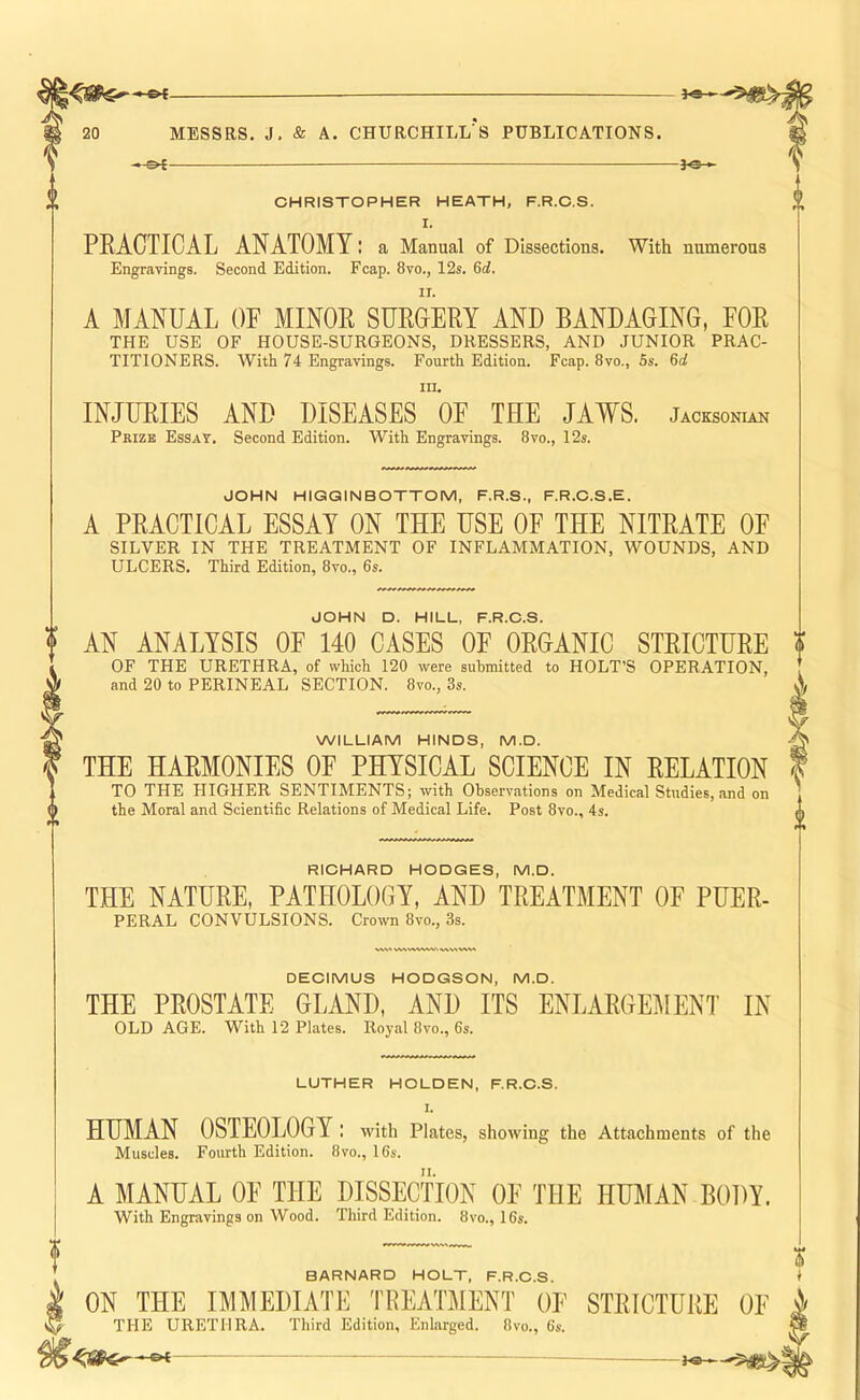 -0{- 20 MESSRS. J, & A. CHURCHILL S PUBLICATIONS. — f©-, CHRISTOPHER HEATH, F.R.C.S. I. PRACTICAL ANATOMY: a Manual of Dissections. With numerous Engravings. Second Edition. Fcap. 8vo., 12s. 6d. A MANUAL OF MINOR SURCERY AND BANDAGING, FOR THE USE OF HOUSE-SURGEONS, DRESSERS, AND JUNIOR PRAC- TITIONERS. With 74 Engravings. Fourth Edition. Fcap. 8vo., 5s. 6d 111, INJURIES AND DISEASES OF THE JAWS. Jacksonian Prize EssaT. Second Edition. With Engravings. 8vo., 12s. JOHN HIGGINBOTTOM, F.R.S., F.R.C.S.E. A PRACTICAL ESSAY ON THE USE OF THE NITRATE OE SILVER IN THE TREATMENT OF INFLAMMATION, WOUNDS, AND ULCERS. Third Edition, 8vo., 6s. JOHN D. HILL, F.R.C.S. AN ANALYSIS OE 140 CASES OF ORGANIC STRICTURE f OF THE URETHRA, of which 120 were submitted to HOLT’S OPERATION, and 20 to PERINEAL SECTION. 8vo., 3s. X WILLIAM HINDS, M.D. > THE HARMONIES OF PHYSICAL SCIENCE IN RELATION I TO THE HIGHER SENTIMENTS; with Observations on Medical Studies, and on the Moral and Scientific Relations of Medical Life. Post 8vo., 4s. a RICHARD HODGES, M.D. THE NATURE, PATHOLOGY, AND TREATMENT OF PUER- PERAL CONVULSIONS. Crown 8vo., 3s. /S SAAWWKiV. DECIMUS HODGSON, M.D. THE PROSTATE GLAND, AND ITS ENLARGEMENT IN OLD AGE. With 12 Plates. Royal 8vo., 6s. LUTHER HOLDEN, F.R.C.S. 1. HUMAN OSTEOLOGY : with Plates, showing the Attachments of the Muscles. Fourth Edition. 8vo., 16s. A MANUAL OF THE DISSECTION OF THE HTOIAN BODY. With Engravings on Wood. Third Edition. 8vo., 16s. BARNARD HOLT, F.R.C.S. i ON THE IMMEDIATE TREATMENT OF STRICTURE OF ^ THE URETHRA. Third Edition, Enlarged. 8vo., 6s. —B4