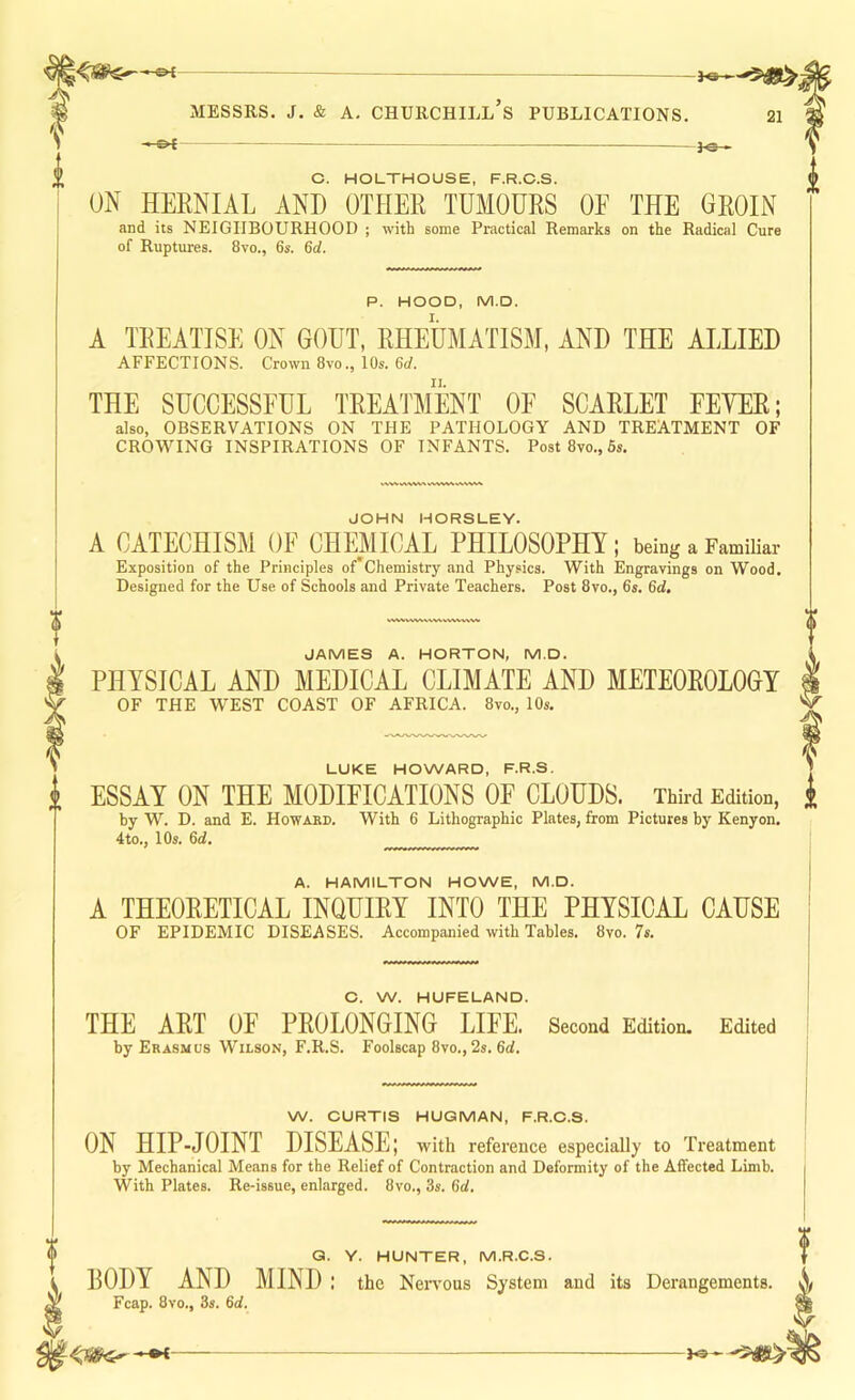 ^ MESSRS, j. & A, Churchill’s publications. 21 - ot — fo-» C. HOLTHOUSE, F.R.C.S. ON HERNIAL AND OTHER TUMOURS OF THE GROIN and its NEIGHBOURHOOD ; with some Practical Remarks on the Radical Cure of Ruptures. 8vo., 6s. 6d. P. HOOD, M.D. A TREATISE ON GOUT, RHEUMATISM, AND THE ALLIED AFFECTIONS. Crown 8vo., 10s. 6rf. THE SUCCESSFUL TREATMENT OF SCARLET FEYER; also, OBSERVATIONS ON THE PATHOLOGY AND TREATMENT OF CROWING INSPIRATIONS OF INFANTS. Post8vo.,6s. JOHN HORSLEY. A CATECHISM OF CHMICAL PHILOSOPHY; being a Familiar Exposition of the Principles of Chemistry and Physics. With Engravings on Wood. Designed for the Use of Schools and Private Teachers. Post 8vo., 6s. 6d. wwwwwvsw, JAMES A. HORTON, M.D. PHYSICAL AND MEDICAL CLIMATE AND METEOROLOGY OF THE WEST COAST OF AFRICA. 8vo., 10s. LUKE HOWARD, F.R.S. J i ESSAY ON THE MODIFICATIONS OF CLOUDS. Third Edition, i by W. D. and E. Howakd. With 6 Lithographic Plates, from Pictures by Kenyon. 4to., 10s. 6d. A. HAMILTON HOWE, M.D. j A THEORETICAL INQUIRY INTO THE PHYSICAL CAUSE | OF EPIDEMIC DISEASES. Accompanied with Tables. 8vo. 7s. j C. W. HUFELAND. THE ART OF PROLONGING LIFE. Second Edition. Edited by Erasmus Wilson, F.R.S. Foolscap 8vo., 2s. 6d. W. CURTIS HUGMAN, F.R.C.S. ON HIP-JOINT DISEASE; with reference especially to Treatment by Mechanical Means for the Relief of Contraction and Deformity of the Affected Limb. With Plates. Re-issue, enlarged. 8vo., 3s. 6d. f Q. Y. HUNTER, M.R.C.S. BODY AND MIND : the Nervous System and its Derangements. X Fcap. 8vo., 3s. 6d,