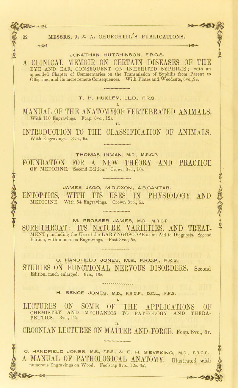 JONATHAN HUTCHINSON, F.R.C.S. A CLINICAL MEMOIR ON CERTAIN DISEASES OF THE EYE AND EAR, CONSEQUENT ON INHERITED SYPHILIS ; with an appended Chapter of Commentaries on the Transmission of Syphilis from Parent to Offspring, and its more remote Consequences. With Plates and, Woodcuts, 8vo.,9s. T. H. HUXLEY, LL.D., F.R.S. MANUAL OF THE ANATOMYIOF VERTEBRATED ANIMALS. With 110 Engravings. Fcap. 8vo., 12s. II. INTRODUCTION TO THE CLASSIFICATION OE ANIMALS. With Engravings. 8vo., 6s. THOMAS INMAN, WI.D., M.R.C.P. FOUNDATION FOR A NEW THEORY AND PRACTICE OF MEDICINE. Second Edition.' Crown 8vo., 10s. JAMES JAGO, M.D.OXON., A.B.CANTAB. ENTOPTICS, WITH ITS USES IN PHYSIOLOGY AND MEDICINE. With 54 Engravings. Crown 8vo., 5s. f M. PROSSER JAMES, M.D., M.R.C.P. SORE-THROAT: ITS NATURE, VARIETIES. AND TREAT- MENT ; including the Use of the LARYNGOSCOPE as an Aid to Diagnosis. Second Edition, with numerous Engravings. Post 8vo., 5s. C. HANDFIELD JONES, M.B., F.R.C.P., F.R.S. STUDIES ON FUNCTIONAL NERVOUS DISORDERS. Second Edition, much enlarged. 8vo., 18s. H. BENOE JONES, M.D., F.R.C.P., D.C.L., F.R.S. LECTURES ON SOME OF THE APPLICATIONS OF CHEMISTRY AND MECHANICS TO PATHOLOGY AND THERA- PEUTICS. 8vo., 12s. CROONIAN LECTURES ON MATTER AND FORCE. Fcap.Syo., 5s. O. HANDFIELD JONES, M.B., F.R.S., Sc, E. H. SIEVEKING, M.D., F.R.C.P. A MANUAL OF PATHOLOGICAL ANATOMY, illustrated with numerous Engravings on Wood. Foolscap Ovo., 12s. 6d. -&t