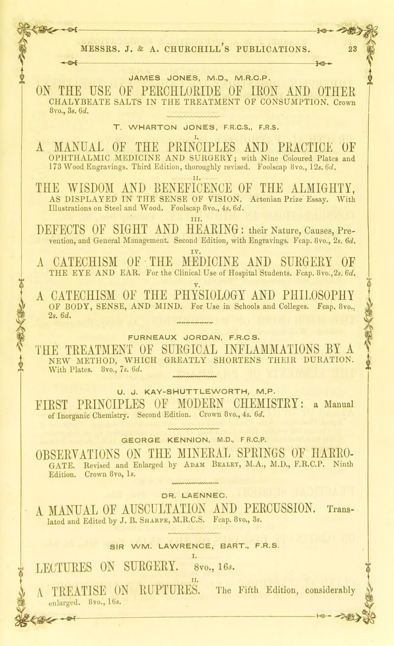 - OI JAMES JONES, M.D., M.R.C.P. ON THE USE OF PERCHLOEIDE OF IRON AND OTHER CHALYBEATE SALTS IN THE TREATMENT OF CONSUMPTION. Crown 8vo., 3s. 6d. T. WHARTON JONES, F.R.C.S., F.R.S. A MANUAL OF THE PRINCIPLES AND PRACTICE OF OPHTHALMIC MEDICINE AND SURGERY; with Nine Coloured Plates and ] 73 Wood Engravings. Third Edition, thoroughly revised. Foolscap 3vo., 12s. 6d. THE WISDOM AND BENEFICENCE OF THE ALMIGHTY, AS DISPLAYED IN THE SENSE OF VISION. Actonian Prize Essay. With Illustrations on Steel and Wood. Foolscap 8vo., 4s. Gt/. III. DEFECTS OF SIGHT AND HEARING : their Nature, Causes, Pre- vention, and General Management. Second Edition, with Engravings. Fcap. 8vo., 2s. 6rf. A CATECHISM OF THE MEDICINE AND SURGERY OF THE EYE AND EAR. For the Clinical Use of Hospital Students. Fcap. 8vo.,2s. 6tf. A CATECHISM OF THE PHYSIOLOGY AND PHIJDSOPHY OF BODY, SENSE, AND MIND. For Use in Schools and Colleges. Fcap. 8vo., 2s. 6d. I FURNEAUX JORDAN, F.R.C S. THE TREATMENT OF SURGICAL INFLAMMATIONS BY A NEW METHOD, WHICH GREATLY SHORTENS THEIR DURATION. With Plates. 8vo., 7s. 6d. U. J. KAY-SHUTTLEWORTH, M.P. FIRST PRINCIPLES OF MODERN CHEMISTRY: a Mauuai of Inorganic Chemistry, Second Edition. Crown 8vo., 4s. 6d. GEORGE KENNION, M.D., F R.C.P. OBSERYATIONS ON THE MINERAL SPRINGS OF HARRO- GATE. Revised and Enlarged by Adam Bealey, M.A., M.D., F.R.C.P. Ninth Edition. Crown 8vo, Is. DR. LAENNEC. A MANUAL OF AUSCULTATION AND PERCUSSION. Trans- lated and Edited by J. B. Sharpe, M.R.C.S. Fcap. 8vo., 3s. SIR WM. LAWRENCE, BART., F.R.S. LECTURES ON SURGERY. 8vo., 16*. /V TREATISE ON RUPTURES. The Fifth Edition, considerahly ^ enlarged. 8vo., IGs. ^ ^