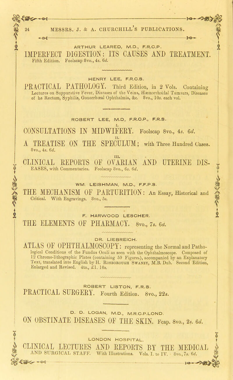 —-—. — ^ ARTHUR LEARED, M.D., F.R.C.P. IMPERFECT DIGESTION : ITS CAUSES AND TREATMENT. Fifth Edition. Foolscap 8vo., 4s. 6d. HENRY LEE, F.R.C.S. PRACTICAL PATHOLOGY. Third Edition, in 2 Vols. Containing Lectures on Suppurative Fever, Diseases of the Veins, Haemorrhoidal Tumours, Diseases of he Rectum, Syphilis, Gonorrhceal Ophthalmia, &c. 8vo., 10s. each vol. V^W*.%VVV%'V^VSVV^VV%^ ROBERT LEE, M.D, F.R.C.P., F.R.S. CONSULTATIONS IN MIDWIFERY. Foolscap 8vo., 4.. Gd. A TREATISE ON THE SPECULUM; with Three Hundred Cases. 8vo., 4s. 6d. III. CLINICAL REPORTS OE OVARIAN AND UTERINE DIS- EASES, with Commentaries. Foolscap 8vo., 6s. 6rf. WM. LEISHMAN, M.D., F.F.P.S. THE MECHANISM OF PARTURITION: An Essay, Historical and Critical. With Engravings. 8vo., 5s. F. HARWOOD LESCHER. THE ELEMENTS OF PHARMACY. 8yo., 7.. 6t^. DR. LIEBREICH. ATLAS OF OPHTHALMOSCOPY: representing the Normal and Patho- logical Conditions of the Fundus Oculi as seen with the Ophthalmoscope. Composed of 12 Chromo-lithographic Plates (containing 59 Figures), accompanied by an Explanatory Text, translated into English by H. Rosbokouqh Swanzy, M.B. Dub. Second Edition, Enlarged and Revised. 4to., £1. 10s. ROBERT LISTON, F.R.S. PRACTICAL SURGERY. Fourth Edition. 8vo., 22s. D. D. LOGAN, M.D., M.R.C.P.LOND, ON OBSTINATE DISEASES OE THE SKIN. Fcap. 8vo., 2s. 6d. LONDON HOSPITAL. J i CLINICAL LECTURI]S AND REPORTS BY THE MEDICAL ^ AND SURGICAL STAFF. With lUustrations. Vols. I. to IV. 8vo.,7s. 6rf. •