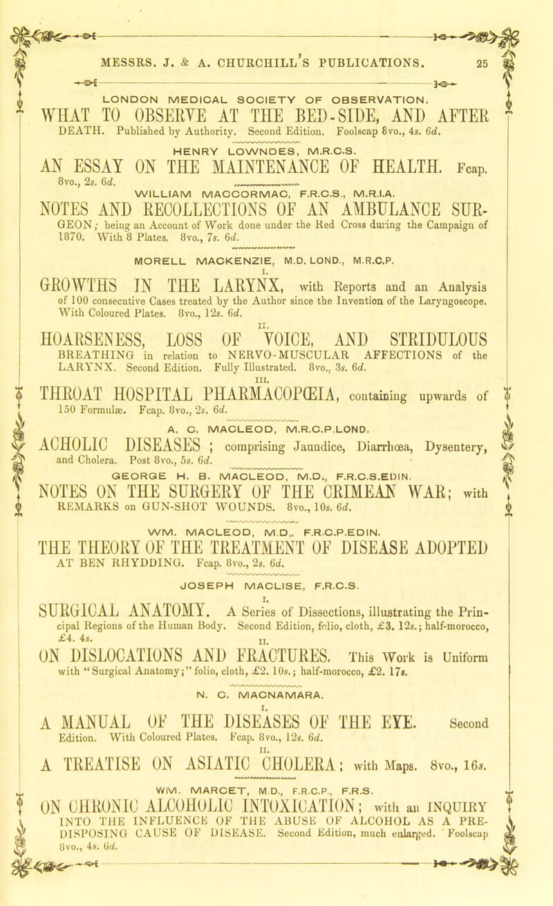LONDON MEDICAL SOCIETY OF OBSERVATION. WHAT TO OBSERYE AT THE BED-SIDE, AND AFTER DEATH. Published by Authority. Second Edition. Foolscap 8vo., 4s. 6rf. HENRY LOWNDES, M.R.C.S. AN ESSAY ON THE MAINTENANCE OF HEALTH. Fcap. 8to., 2s. 6d. WILLIAM MACCORMAC, F.R.C.S., M.R.I.A. NOTES AND RECOLLECTIONS OF AN AMBULANCE SUR- GEON; being an Account of Work done under the Red Cross duiing the Campaign of 1870. With 8 Plates. 8vo., 7s. 6d. MORELL MACKENZIE, M.D. LOND., M.R.C.P. GROWTHS IN THE LARYNX, with Reports and an Analysis of 100 consecutive Cases treated by the Author since the Invention of the Laryngoscope. With Coloured Plates. 8vo., 12s. 6d. HOARSENESS, LOSS OF 'VOICE, AND STRIDULOUS BREATHING in relation to NERVO-MUSCULAR AFFECTIONS of the LARYNX. Second Edition. Fully Illustrated. 8vo., 3s. 6(f. 111. THROAT HOSPITAL PHARMACOPOEIA, containing upwards of 150 Formulae. Fcap. 8vo,, 2s. 6d. A. C. MACLEOD, M.R.C.P.LOND. ACHOLIC DISEASES ; comprising Jaundice, Diarrhoea, Dysentery, and Cholera. Post 8vo., 5s. 6d. GEORGE H. B. MACLEOD, M.D., F.R.C.S.EDIN. NOTES ON THE SURGERY OE THE CRIMEAN^ WAR; with REMARKS on GUN-SHOT WOUNDS. 8vo., 10s. 6d. WM. MACLEOD, M.D,. F.R.C.P.EDIN. THE THEORY OE THE TREATMENT OE DISEASE ADOPTED AT BEN RHYDDING, Fcap. 8vo., 2s, 6d. JOSEPH MACLISE, F.R.C.S. I. SURGICAL ANATOMY, a Series of Dissections, illustrating the Prin- cipal Regions of the Human Body. Second Edition, folio, cloth, £3. I2s.; half-morocco, £4. 4s. II ON DISLOCATIONS AND FRACTURES. This Work is Uniform with “Surgical Anatomyfolio, cloth, £2. 10s.; half-morocco, £2, 17s. Vi,/ Av N. C. MACNAMARA. Second A MANUAL OE THE DISEASES OE THE EYE. Edition. With Coloured Plates. Fcap. 8vo., 12s. 6d. A TREATISE ON ASIATIC CHOLERA; with Maps. 8vo., I6s. VWM. MARCET, M.D., F.R.C.P., F.R.S. ON CHRONIC ALCOHOLIC INTOXICATION; with an inquiry INTO THE INFLUENCE OF THE ABUSE OF ALCOHOL AS A PRE- DISPOSING CAUSE OF DISEASE. Second Edition, much enlarged. Foolscap dvo., 4s. iid. —