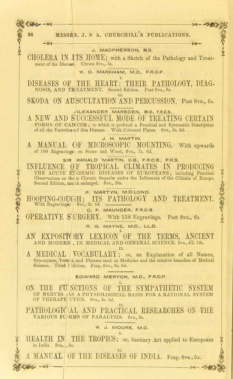 ; 'I 26 MEssAiS. j. & A. Churchill’s publications. ■Jo- -©<- J. MACPHERSON, M.D. CHOLERA IN ITS HOME; with a Sketch of the Pathology and Treat- ment of the Disease!. Crown 8vo., 5s. W. O. MARKHAmT^MX)., f.r.c.p. DISEASES OF THE HEART:’THEIR PATHOLOGY, DIAG- NOSIS, AND TR EATMENT. Second Edition. Post 8vo., 6s. SKODA ON AHSCULTATION AND PERCUSSION. Post Svo., 6s. i\LEXANDER MARSDEN, M.D., F.R.C.S. A NEW AND S UCCESSEHL MODE OF TREATING CERTAIN FORMS OF CAN CER ; to which is prefixed a Practical and Systematic Description of all the Varieties C'f this Disease. With Coloured Plates. 8vo., 6s. 6rf. J. H. MARTIN. A MANUAL OF MICROSCOPIC MOUNTING. With upwards of 100 Engravings on Stone and Wood, 8vo., 7s. 6rf. SIR RANALD MARTIN, C.B., F.R.C.S., F.R.S. INFLUENCE OF TROPICAL CLIMATES IN PRODUCING THE ACUTE IUNDEMIC DISEASES OF EUROPEANS; including Practical Observations on the ir Chronic Sequel® under the Influences of the Climate of Eiu-ope. Second Edition, mm ch enlarged. 8vo., 20s. P. MARTYN, M.D.LOND. HOOPING-COUGH; ITS PATHOLOGY AND TREATMENT. With Engravings. 8vo., 2s. 6i. C. F. MAUNDER, F.R.C.S. OPERATIVE S^GRGERY. With 158 Engravings. Post 8vo., 6s. R. Q. MAYNE, M.D., LL.D. AN EXPOSITORY LEXICON'’OE THE TERMS, ANCIENT AND MODERN , IN MEDICAL AND GENERAL SCIENCE. 8vo.,£2.10s. II. A MEDICAL VOCABULARY; or, an Explanation of all Names, Synon3'mes, Term is, and Phrases used in Medicine and the relative branches of Medical Science. Third 1 idition. Fcap. 8vo., 8s. 6ci. EDWARD MERYON, M.D., F.R.C.P. NCTIONS OF THE SYMPATHETIC SYSTEM 4.S A PHYSIOLOGICAL BASIS FOR A RATIONAL SYSTEM UTICS. 8vo., 3if. 6c?, PATHOLOGICAL AND PRACTICAL RESEARCHES ON THE VARIOUS FC iRMS OF PARALYSIS. 8vo., 6s. ON THE FU OF NERVES OF THERAPE W. J. MOORE, M.D. I. HEALTH INI THE TROPICS; or. Sanitary Art applied to Europeans , 9s. OF THE DISEASES OE INDIA. Fcap. 8vo., 5^. in India. 8vo.. A MANUAL — f®-