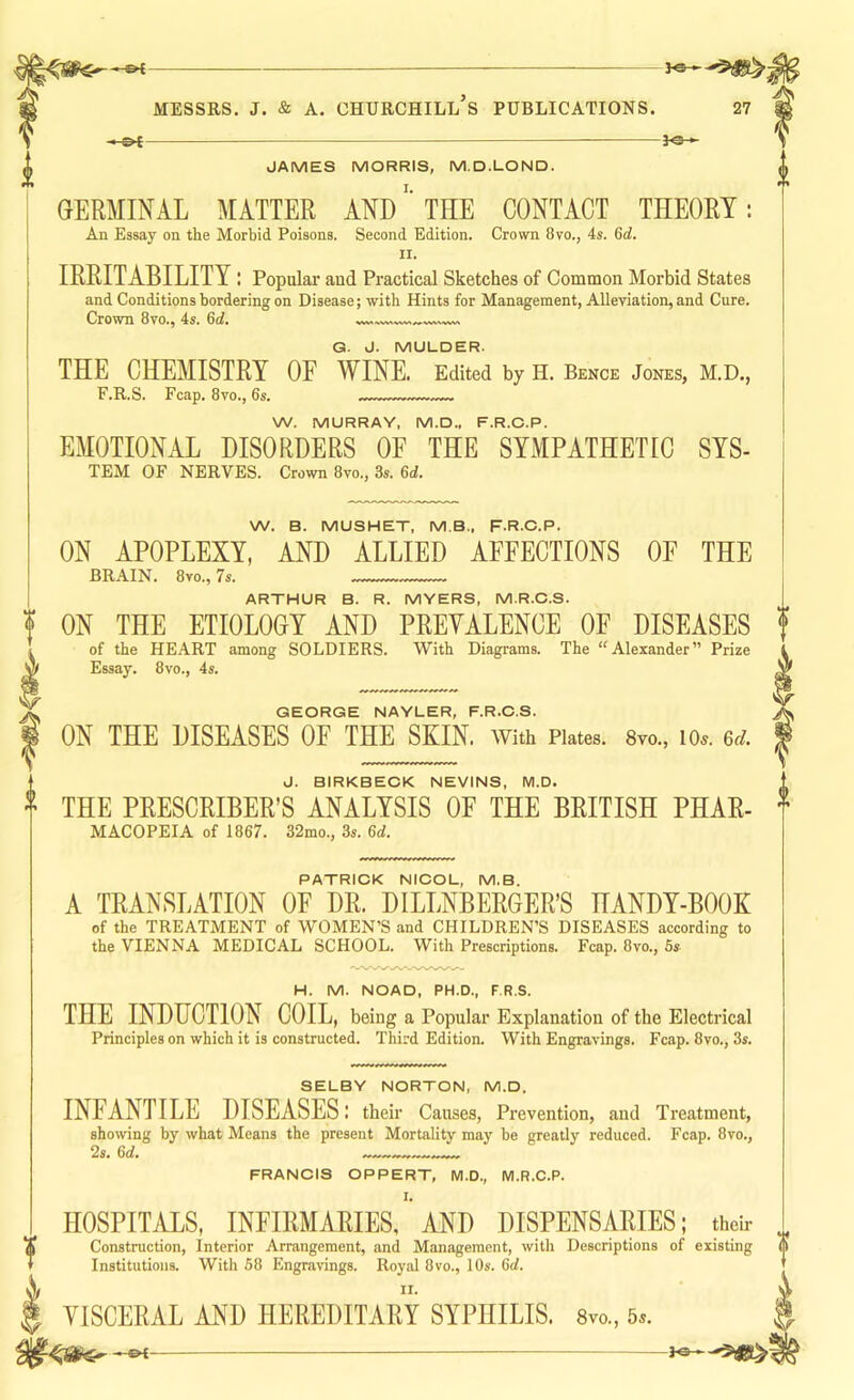 ^ JAMES MORRIS, M.D.LOND. GERMINAL MATTER ANDTHE CONTACT THEORY: An Essay on the Morbid Poisons, Second Edition. Crown 8vo., 4s. 6c?. II. IRRITABILITY : Popular and Practical Sketches of Common Morbid States and Conditions bordering on Disease; with Hints for Management, Alleviation, and Cure. Crown 8vo., 4s. 6<f. G. J. MULDER. THE CHEMISTRY OF WINE. Edited by H. Bence Jones, M.D., F.R.S. Fcap. 8vo., 6s. W. MURRAY, M.D., F.R.C.P. EMOTIONAL DISORDERS OF THE SYMPATHETIC SYS- TEM OF NERVES. Crown 8vo., 3s. 6d. W. B. MUSHET, MB., F.R.C.P. ON APOPLEXY, AND ALLIED AFFECTIONS OF THE BRAIN. 8vo., 7s. ARTHUR B. R. MYERS, M.R.C.S. ON THE ETIOLOGY AND PREYALENCE OF DISEASES of the HEART among SOLDIERS. With Diagrams. The “Alexander” Prize Essay. 8vo., 4s. GEORGE NAYLER, F.R.C.S. ON THE DISEASES OF THE SKIN, with Plates. Svo., lo.. 6d. J. BIRKBECK NEVINS, M.D. THE PRESCRIBER’S ANALYSIS OF THE BRITISH PHAR- MACOPEIA of 1867. 32mo., 3s. 6d. PATRICK NICOL, M.B. A TRANSLATION OF DR. DILLNBERGER’S HANDY-BOOK of the TREATMENT of WOMEN’S and CHILDREN’S DISEASES according to the VIENNA MEDICAL SCHOOL. With Prescriptions. Fcap. 8vo., 5s H. M. NOAD, PH.D., F.R.S. THE INDUCTION COIL, being a Popular Explanation of the Electrical Principles on which it is constructed. Third Edition. With Engravings. Fcap. 8vo., 3s. SELBY NORTON, M.D. INFANTILE DISEASES; their Causes, Prevention, and Treatment, showing by what Means the present Mortality may be greatly reduced. Fcap. 8vo., 2s, 6d. FRANCIS OPPERT, M.D., M.R.C.P. I. HOSPITALS, INFIRMARIES, AND DISPENSARIES; their Construction, Interior Arrangement, and Management, with Descriptions of existing Institutions. Witli 68 Engravings. Royal 8vo., 10s. 6d. VISCERAL AND HEREDITARY SYPHILIS. 8vo., 5^.