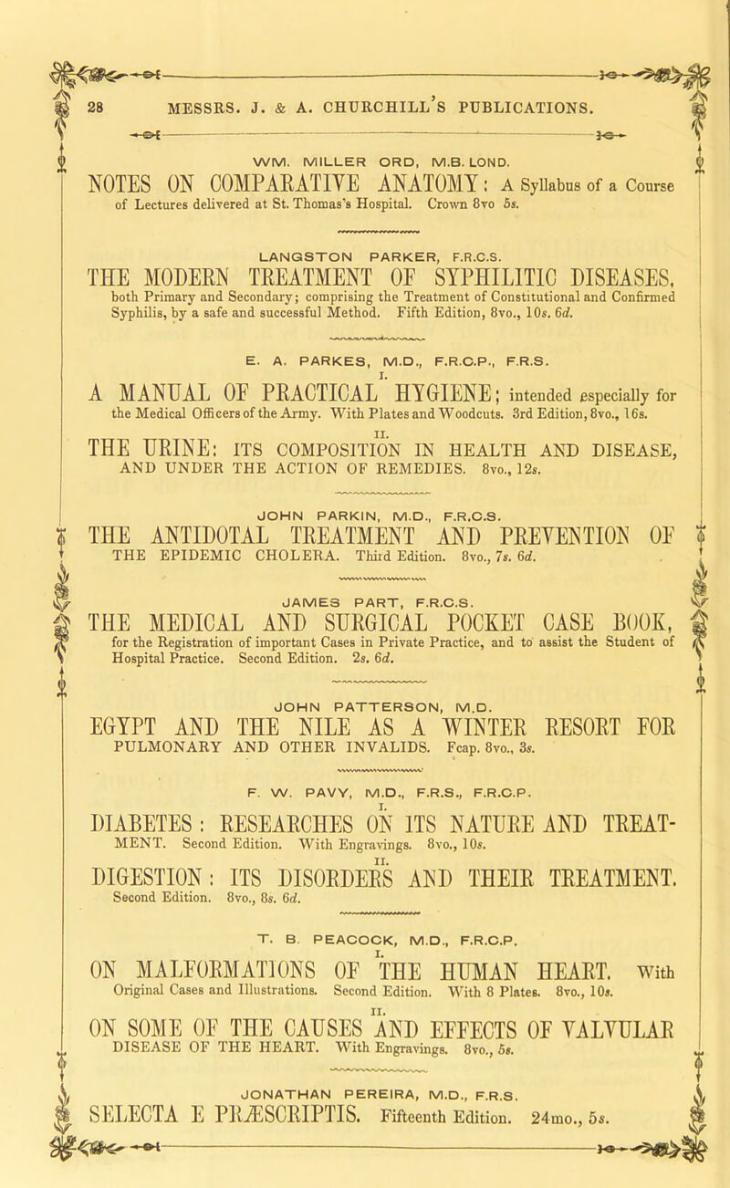 -h©i 28 MESSRS. J. & A. CHURCHILL S PUBLICATIONS. ^ i^£. — - .- 3^)^ WM. MILLER ORD, M.B. LOND. NOTES ON COMPAEATIVE ANATOMY : a Syllabus of a Course of Lectures delivered at St. Thomas's Hospital. Cro^vn 8vo 6s. LANGSTON PARKER, F.R.C.S. THE MODEEN TEEATMENT OE SYPHILITIC DISEASES. both Primary and Secondary; comprising the Treatment of Constitutional and Confirmed Syphilis, by a safe and successful Method. Fifth Edition, 8vo., 10s. 6<i. E. A. PARKES, M.D., F.R.C.P., F.R.S. A MANUAL OF PEACTICAL HYGIENE; intended especially for the Medical Officers of the Army. With Plates and Woodcuts. 3rd Edition, 8vo., 16s. THE HEINE: its composition in health and disease, AND UNDER THE ACTION OF REMEDIES. 8vo., 12s. JOHN PARKIN, M.D., F.R.C.S. THE ANTIDOTAL TEEATMENT AND PEEYENTION OE THE EPIDEMIC CHOLERA. Third Edition. 8vo., 7s. 6d. JAMES PART, F.R.C.S. THE MEDICAL AND SUEGICAL POCKET CASE BOOK, for the Registration of important Cases in Private Practice, and to assist the Student of Hospital Practice. Second Edition. 2s. 6d. JCHN PATTERSCN, M.D. EGYPT AND THE NILE AS A WINTEE EESOET POE PULMONARY AND OTHER INVALIDS. Fcap. 8vo., 3s. F. W. PAVY, M.D., F.R.S., F.R.C.P. DIABETES : EESEAECHES ON ITS NATUEE AND TEEAT- MENT. Second Edition. With Engravings. 8vo., 10s. DIGESTION: ITS DISOEDEES AND THEIE TEEATMENT. Second Edition. 8vo., 8s. 6d. T. B. PEACCCK, M.D., F.R.C.P. ON MALFOEMATIONS OE THE HTOiIAN HEAET. with Original Cases and Illustrations. Second Edition. With 8 Plates. 8vo., 10s. ON SOME OE THE CAUSES AND EFFECTS OF YALYULAE DISEASE OF THE HEART. With Engravings. 8vo., 5s. X JCNATHAN PEREIRA, M.D., F.R.S. ^ SELECTA E PEiESCEIPTIS. Fifteenth Edition. 24mo., 6s. he