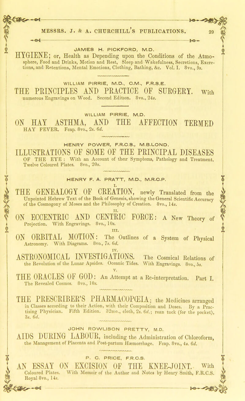 I JAMES H. PICKFORD, M.D. * HYGIENE; or, Health as Depending upon the Conditions of the Atmo- i sphere, Food and Drinks, Motion and Rest, Sleep and Wakefulness, Secretions, Excre- tions, and Retentions, Mental Emotions, Clothing, Bathing, &c. Vol. I. 8vo., 9s. WILLIAM PIRRIE, M.D., C.M., F.R.S.E. THE PRINCIPLES AND PRACTICE OF SURGERY, with numerous Engravings on Wood. Second Edition. 8vo., 24s. WILLIAM PIRRIE, M.D. ON HAY ASTHMA, AND THE AFFECTION TERMED HAY FEVER. Fcap. 8vo., 2s. 6d. HENRY POWER, F.R.C.S., M.B.LOND. ILLUSTRATIONS OF SOME OE THE PRINCIPAL DISEASES OF THE EYE ; With an Account of their Symptoms, Pathology and Treatment. Twelve Coloured Plates. 8vo., 20s. P. C. PRICE, F.R.C.S. AN ESSAY ON EXCISION OE THE KNEE-JOINT. With Coloured Plates. With Memoir of the Author and Notes by Henry Smith, F.R.C.S. Royal 8vo., 14s. HENRY F. A. PRATT, M.D., M.R.O.P. THE GENEALOGY OF CREATION, newly Translated from the Unpointed Hebrew Text of the Book of Genesis, showing the General Scientific Accuracy of the Cosmogony of Moses and the Philosophy of Creation. 8vo., 14s. ON ECCENTRIC AND CENTRIC FORCE: a New Theory of Projection. With Engravings. 8vo., 10s. III. ON ORBITAL MOTION: The Outlines of a System of Physical Astronomy. With Diagrams. 8vo., 7s. 6c/. IV. ASTRONOMICAL INVESTIGATIONS. The Cosmical Relations of the Revolution of the Lunar Apsides. Oceanic Tides. With Engravings. 8vo., 5s. V. THE ORACLES OF GOD : An Attempt at a Re-interpretation. Part I. The Revealed Cosmos. 8vo., 10s. THE PRESCRIBER’S PHARMACOPEIA; the Medicines arranged in Classes according to their Action, with their Composition and Doses. By a Prac- tising Physician. Fifth Edition. .82mo., cloth, 2s. Cn!.; roan tuck (for the pocket), 3s. 6d. JOHN ROWLISON PRETTY, M.D. AIDS DURING LABOUR, including the Administration of Chloroform, the Management of Placenta and Post-partum Hmmorrhage. Fcap. 8vo., 4s. 6d.