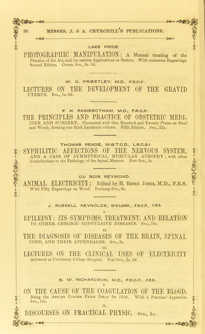 -&{- -JO- LAKE PRICE. PHOTOGRAPHIC MANIPULATION: a Manual treating of the Practice of the Art, and its various Applications to Nature. With numerous Engravings. Second Edition. Crown 8vo., 6s. Gd. W. O. PRIESTLEY, M.D., F.R.O.P. LECTURES ON THE HEYELOPMENT OF THE GRAYIH UTERUS. 8vo., .5s. Gd. F. H. RAMS BOTHAM, M.D., F.R.C.P. THE PRINCIPLES AND PRACTICE OF OBSTETRIC MEDI- CINE AND SURGERY. Illustrated with One Hundred and Twenty Plates on Steel and Wood; forming one thick handsome volume. Fifth Edition. 8vo., 22s. THOMAS READE, M.B.T.C.D., L.R.C.S.I. i SYPHILITIC AEEECTIONS OF THE NERVOUS SYSTEM, % \ AND A CASE OF SYMMETRICAL MUSCULAR ATROPHY ; with other Contributions to the Pathology of the Spinal Marrow. Post 8vo., 5s. DU BOIS REYMOND. ANIMAL ELECTRICITY ; Edited by H. Bence Jones, M.D., F.R.S. With Fifty Engravings on Wood. Foolscap 8vo., 6s. J. RUSSELL REYNOLDS, Wl.D.LOND., F.R.C.P., F.R.S. I. EPILEPSY: ITS SYMPTOMS, TREATMENT, AND RELATION TO OTHER CHRONIC CONVULSIVE DISEASES. 8vo., 10s. THE DIAGNOSIS OE DISEASES OF THE BRAIN, SPINAL CORD, AND THEIR APPENDAGES. 8vo., 8s. III. LECTURES ON THE CLINICAL USES OF ELECTRICITY delivered at University College Hospital. Post 8vo., 3s. Gd. B. W. RIOHARDSON, M.D., F.R.O.P., F.R.S. I. ON THE CAUSE OE THE COAGULATION OE THE BLOOD. “ Being the A.stley Coopkr Pkize Essay for 1856. With a Practical Appendix. T 8vo., 16s. I’ II. \ DISCOURSES ON PRACTICAL PHYSIC. 8vo., Ss. —