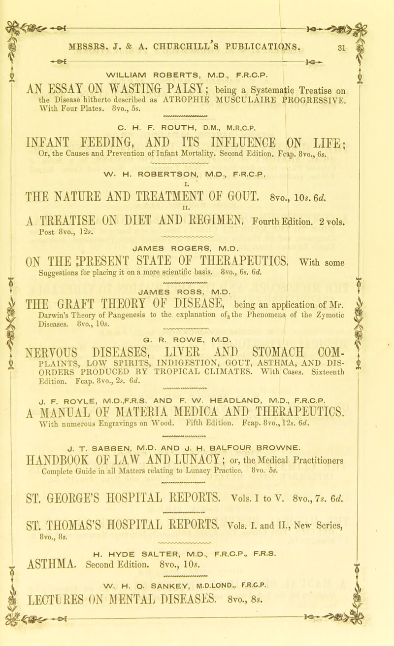 31 i -0£- -3«-. WILLIAM ROBERTS, M.D., F.R.C.P. AN ESSAY ON WASTING PALSY; being a Systematic Treatise on the Disease hitherto described as ATROPHIE MUSCULAIRE ]j*ROGRESSIVE. With Four Plates. 8vo., 5s. C. H. F. ROUTH, D.M., M.R.C.P. INFANT FEEDING, AND ITS INFLUENCE ON LIFE; Or, the Causes and Prevention of Infant Mortality. Second Edition. Fcap. 8vo., 6s. W. H. ROBERTSON, M.D., F.R.C.P. I. THE NATUEE AND TREATMENT OF GOUT. Svo., io..6^. II. A TREATISE ON DIET AND REGIMEN, Fourth Edition. 2 vols. Post 8vo., 12s. JAMES ROGERS, M.D. ON THE ^PRESENT STATE OF THERAPEUTICS. With some Suggestions for placing it on a more scientific basis. 8vo., 6s. 6d. JAMES ROSS, M.D. THE GRAFT THEORY OF DISEASE, being an application of Mr. Darwin’s Theory of Pangenesis to the e.xplanation of j the Phenomena of the Zymotic Diseases. 8vo., 10s. G. R. ROWE, M.D. NERYOUS DISEASES, LIYER AND STOMACH COM- PLAINTS, LOW SPIRITS, INDIGESTION, GOUT, ASTHMA, AND DIS- ORDERS PRODUCED BY TROPICAL CLIMATES. With Cases. Sixteenth Edition. Fcap. 8vo., 2s. 6d. J F ROYLE, M.D..F.R.S. AND F. W. HEADLAND, M.D., F.R.O.P. A MANUAL OF MATERIA MEDICA AND THERAPEUTICS. With numerous Engravings on Wood. Fifth Edition. Fcap. 8vo., 12s. 6rf. J. T. SABBEN, M.D. AND J. H. BALFOUR BROWNE. HANDBOOK OF LAW AND LUNACY; or, the Medical Practitioners Complete Guide in all Matters relating to Lunacy Practice. 8vo. 6s. ST. GEORGE’S HOSPITAL REPORTS. Vois.itoV. 8vo.,7s.6c/. ST. THOMAS’S HOSPITAL REPORTS. Vols. I. and II., New Series, 8vo., 8s. H. HYDE SALTER, M.D., F.R.O.P., F.R.S. ASTHMA. Second Edition. 8vo., 10s. W. H. O. SANKEY, WI.D.LOND., F.R.C.P. LECTLRES ON MENTAL DISEASES. 8vo., 8*.